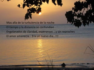 Mas alla de la turbulencia de la noche
El tiempo y la distancia se confundian
Engalanados de claridad, esperanzas …y sin reproches
El amor amanecia… Era un nuevo dia…!!!
 