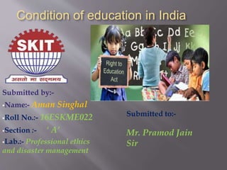 Condition of education in India
Submitted by:-
Name:- Aman Singhal
Roll No.:- 16ESKME022
Section :- ‘ A’
Lab.:- Professional ethics
and disaster management
Submitted to:-
Mr. Pramod Jain
Sir
 