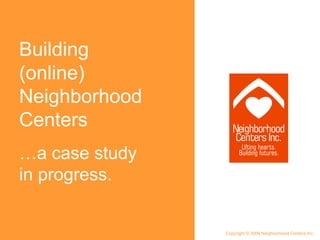 Building (online) Neighborhood Centers … a case study in progress. Copyright © 2009 Neighborhood Centers Inc. 