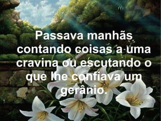 Passava manhãs
contando coisas a uma
cravina ou escutando o
que lhe confiava um
gerânio.

 