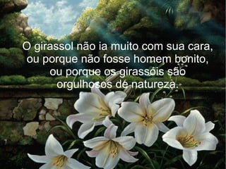 O girassol não ia muito com sua cara,
ou porque não fosse homem bonito,
ou porque os girassóis são
orgulhosos de natureza.

 