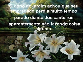 ●

●

O dono do jardim achou que seu
empregado perdia muito tempo
● parado diante dos canteiros,
aparentemente não fazendo coisa
alguma.

 