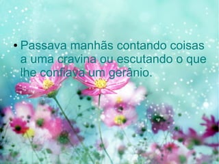 ●

Passava manhãs contando coisas
a uma cravina ou escutando o que
lhe confiava um gerânio.

 