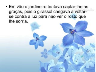 ●

Em vão o jardineiro tentava captar-lhe as
graças, pois o girassol chegava a voltarse contra a luz para não ver o rosto que
lhe sorria.

 