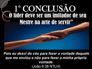 1° CONCLUSÃO“O líder deve ser um imitador de seu Mestre na arte de servir”Pois eu desci do céu para fazer a vontade daquele que me enviou e não para fazer a minha própria vontade.(João 6:38 NTLH)