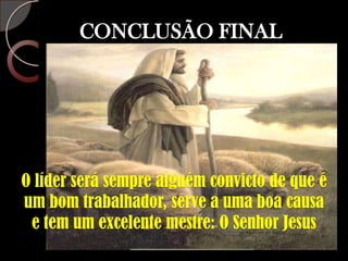 CONCLUSÃO FINALO líder será sempre alguém convicto de que é um bom trabalhador, serve a uma boa causa e tem um excelente mestre: O Senhor Jesus