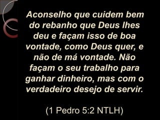 Aconselho que cuidem bem do rebanho que Deus lhes deu e façam isso de boa vontade, como Deus quer, e não de má vontade. Não façam o seu trabalho para ganhar dinheiro, mas com o verdadeiro desejo de servir.(1 Pedro 5:2 NTLH)