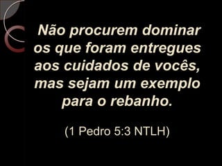 Não procurem dominar os que foram entregues aos cuidados de vocês, mas sejam um exemplo para o rebanho.(1 Pedro 5:3 NTLH)