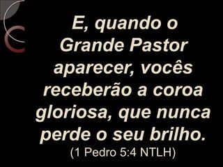 E, quando o Grande Pastor aparecer, vocês receberão a coroa gloriosa, que nunca perde o seu brilho.(1 Pedro 5:4 NTLH)