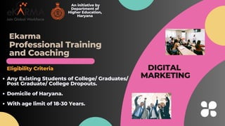Professional Training
and C﻿
oaching
An initiative by
Department of
Higher Education,
Haryana
Any Existing Students of College/ Graduates/
Domicile of Haryana.
With age limit of 18-30 Years.
Eligibility Criteria
Post Graduate/ College Dropouts.
DIGITAL
MARKETING
Ekarma
 