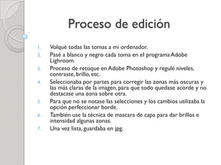 Proceso de edición
1. Volqué todas las tomas a mi ordenador.
2. Pasé a blanco y negro cada toma en el programa Adobe
Lighroom.
3. Proceso de retoque en Adobe Photoshop y regulé niveles,
contraste, brillo, etc.
4. Seleccionaba por partes para corregir las zonas más oscuras y
las más claras de la imagen, para que todo quedase acorde y no
destacase una zona sobre otra.
5. Para que no se notase las selecciones y los cambios utilizaba la
opción perfeccionar borde.
6. También use la técnica de mascara de capa para dar brillos e
intensidad algunas zonas.
7. Una vez lista, guardaba en jpg.
 