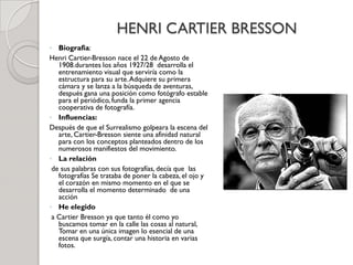 HENRI CARTIER BRESSON
◦ Biografia:
Henri Cartier-Bresson nace el 22 de Agosto de
1908.durantes los años 1927/28 desarrolla el
entrenamiento visual que serviría como la
estructura para su arte.Adquiere su primera
cámara y se lanza a la búsqueda de aventuras,
después gana una posición como fotógrafo estable
para el periódico, funda la primer agencia
cooperativa de fotografía.
◦ Influencias:
Después de que el Surrealismo golpeara la escena del
arte, Cartier-Bresson siente una afinidad natural
para con los conceptos planteados dentro de los
numerosos manifiestos del movimiento.
◦ La relación
de sus palabras con sus fotografías, decía que las
fotografías Se trataba de poner la cabeza, el ojo y
el corazón en mismo momento en el que se
desarrolla el momento determinado de una
acción
◦ He elegido
a Cartier Bresson ya que tanto él como yo
buscamos tomar en la calle las cosas al natural,
Tomar en una única imagen lo esencial de una
escena que surgía, contar una historia en varias
fotos.
 