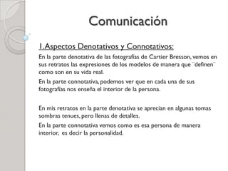 Comunicación
1.Aspectos Denotativos y Connotativos:
En la parte denotativa de las fotografías de Cartier Bresson, vemos en
sus retratos las expresiones de los modelos de manera que ¨definen¨
como son en su vida real.
En la parte connotativa, podemos ver que en cada una de sus
fotografías nos enseña el interior de la persona.
En mis retratos en la parte denotativa se aprecian en algunas tomas
sombras tenues, pero llenas de detalles.
En la parte connotativa vemos como es esa persona de manera
interior, es decir la personalidad.
 