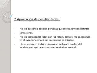 2.Aportación de peculiaridades :
- He ido buscando aquellas personas que me transmitían distintas
- sensaciones.
- He ido tomando las fotos con luz natural tanto si me encontraba
en el exterior como si me encontraba en interior.
- He buscando en todas las tomas un ambiente familiar del
modelo para que de esta manera se sintiese cómodo.
 