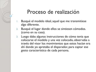 Proceso de realización
1. Busqué el modelo ideal, aquel que me transmitiese
algo diferente.
2. Busqué el lugar donde ellos se sintiesen cómodos.
(como en su casa).
3. Luego daba algunas instrucciones de cómo tenia que
colocarse el modelo y una vez colocado, observaba a
través del visor los movimientos que estos hacían era
ahí donde yo apretaba el disparador, para captar ese
gesto característico de cada persona.
 