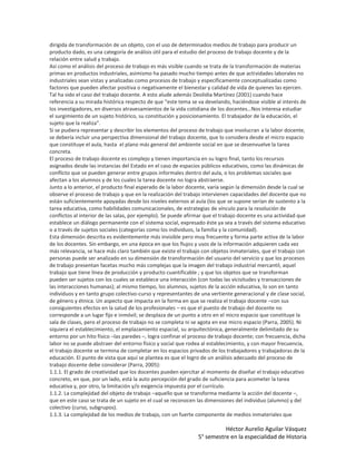 dirigida de transformación de un objeto, con el uso de determinados medios de trabajo para producir un
producto dado, es una categoría de análisis útil para el estudio del proceso de trabajo docente y de la
relación entre salud y trabajo.
Así como el análisis del proceso de trabajo es más visible cuando se trata de la transformación de materias
primas en productos industriales, asimismo ha pasado mucho tiempo antes de que actividades laborales no
industriales sean vistas y analizadas como procesos de trabajo y específicamente conceptualizadas como
factores que pueden afectar positiva o negativamente el bienestar y calidad de vida de quienes las ejercen.
Tal ha sido el caso del trabajo docente. A esto alude además Deolidia Martínez (2001) cuando hace
referencia a su mirada histórica respecto de que “este tema se va develando, haciéndose visible al interés de
los investigadores, en diversos atravesamientos de la vida cotidiana de los docentes…Nos interesa estudiar
el surgimiento de un sujeto histórico, su constitución y posicionamiento. El trabajador de la educación, el
sujeto que la realiza”.
Si se pudiera representar y describir los elementos del proceso de trabajo que involucran a la labor docente,
se debería incluir una perspectiva dimensional del trabajo docente, que lo considera desde el micro espacio
que constituye el aula, hasta el plano más general del ambiente social en que se desenvuelve la tarea
concreta.
El proceso de trabajo docente es complejo y tienen importancia en su logro final, tanto los recursos
asignados desde las instancias del Estado en el caso de espacios públicos educativos, como las dinámicas de
conflicto que se pueden generar entre grupos informales dentro del aula, o los problemas sociales que
afectan a los alumnos y de los cuales la tarea docente no logra abstraerse.
Junto a lo anterior, el producto final esperado de la labor docente, varía según la dimensión desde la cual se
observe el proceso de trabajo y que en la realización del trabajo intervienen capacidades del docente que no
están suficientemente apoyadas desde los niveles externos al aula (los que se supone serían de sustento a la
tarea educativa, como habilidades comunicacionales, de estrategias de vínculo para la resolución de
conflictos al interior de las salas, por ejemplo). Se puede afirmar que el trabajo docente es una actividad que
establece un diálogo permanente con el sistema social, expresado éste ya sea a través del sistema educativo
o a través de sujetos sociales (categorías como los individuos, la familia y la comunidad).
Esta dimensión descrita es evidentemente más invisible pero muy frecuente y forma parte activa de la labor
de los docentes. Sin embargo, en una época en que los flujos y usos de la información adquieren cada vez
más relevancia, se hace más claro también que existe el trabajo con objetos inmateriales, que el trabajo con
personas puede ser analizado en su dimensión de transformación del usuario del servicio y que los procesos
de trabajo presentan facetas mucho más complejas que la imagen del trabajo industrial mercantil, aquel
trabajo que tiene línea de producción y producto cuantificable ; y que los objetos que se transforman
pueden ser sujetos con los cuales se establece una interacción (con todas las vicisitudes y transacciones de
las interacciones humanas); al mismo tiempo, los alumnos, sujetos de la acción educativa, lo son en tanto
individuos y en tanto grupo colectivo-curso y representantes de una vertiente generacional y de clase social,
de género y étnica. Un aspecto que impacta en la forma en que se realiza el trabajo docente –con sus
consiguientes efectos en la salud de los profesionales – es que el puesto de trabajo del docente no
corresponde a un lugar fijo e inmóvil; se desplaza de un punto a otro en el micro espacio que constituye la
sala de clases, pero el proceso de trabajo no se completa ni se agota en ese micro espacio (Parra, 2005). Ni
siquiera el establecimiento, el emplazamiento espacial, su arquitectónica, generalmente delimitado de su
entorno por un hito físico –las paredes –, logra confinar el proceso de trabajo docente; con frecuencia, dicha
labor no se puede abstraer del entorno físico y social que rodea al establecimiento, y con mayor frecuencia,
el trabajo docente se termina de completar en los espacios privados de los trabajadores y trabajadoras de la
educación. El punto de vista que aquí se plantea es que el logro de un análisis adecuado del proceso de
trabajo docente debe considerar (Parra, 2005):
1.1.1. El grado de creatividad que los docentes pueden ejercitar al momento de diseñar el trabajo educativo
concreto, en que, por un lado, está la auto percepción del grado de suficiencia para acometer la tarea
educativa y, por otro, la limitación y/o exigencia impuesta por el currículo.
1.1.2. La complejidad del objeto de trabajo –aquello que se transforma mediante la acción del docente –,
que en este caso se trata de un sujeto en el cual se reconocen las dimensiones del individuo (alumno) y del
colectivo (curso, subgrupos).
1.1.3. La complejidad de los medios de trabajo, con un fuerte componente de medios inmateriales que

                                                                          Héctor Aurelio Aguilar Vásquez
                                                                5° semestre en la especialidad de Historia
 