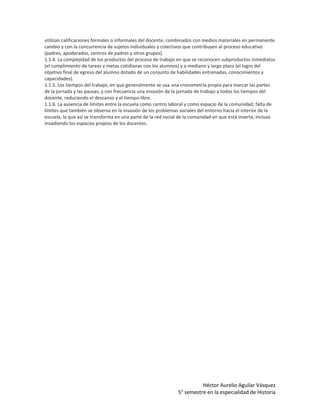 utilizan calificaciones formales o informales del docente, combinados con medios materiales en permanente
cambio y con la concurrencia de sujetos individuales y colectivos que contribuyen al proceso educativo
(padres, apoderados, centros de padres y otros grupos).
1.1.4. La complejidad de los productos del proceso de trabajo en que se reconocen subproductos inmediatos
(el cumplimiento de tareas y metas cotidianas con los alumnos) y a mediano y largo plazo (el logro del
objetivo final de egreso del alumno dotado de un conjunto de habilidades entrenadas, conocimientos y
capacidades).
1.1.5. Los tiempos del trabajo, en que generalmente se usa una cronometría propia para marcar las partes
de la jornada y las pausas, y con frecuencia una invasión de la jornada de trabajo a todos los tiempos del
docente, reduciendo el descanso y el tiempo libre.
1.1.6. La ausencia de límites entre la escuela como centro laboral y como espacio de la comunidad; falta de
límites que también se observa en la invasión de los problemas sociales del entorno hacia el interior de la
escuela, la que así se transforma en una parte de la red social de la comunidad en que está inserta, incluso
invadiendo los espacios propios de los docentes.




                                                                        Héctor Aurelio Aguilar Vásquez
                                                              5° semestre en la especialidad de Historia
 