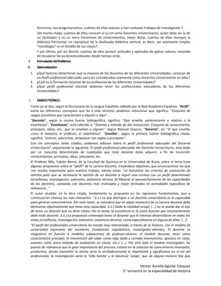 Asimismo, nos preguntaríamos, cuántos de ellos realizan o han realizado trabajos de investigación ?.
          Del mismo modo, cuántos de ellos conocen si su rol como Docentes Universitarios; quien debe ser la de
          un facilitador y no un mero transmisor de conocimientos; mejor dicho, cuántos de ellos manejan la
          didáctica horizontal, en reemplazo de la desfasada didáctica vertical, es decir, ser solamente simples
          "monólogos" en el dictado de sus clases?.
          Y por último, por así decirlo, cuántos de ellos poseen actitudes y aptitudes de aplicar valores, tratando
          de recuperar los ya desnaturalizados desde tiempo atrás.
II.       Formulación del Problema:
III.      Sistematización:
   1.     ¿Qué factores determinan que la mayoría de los Docentes de las diferentes Universidades, carezcan de
          un Perfil profesional adecuado, para ser considerados realmente como Docentes Universitarios en ellas?
   2.     ¿Cuál es la formación docente de los profesores de las diferentes Universidades?
   3.     ¿Qué perfil profesional docente deberían tener los profesionales educadores de las diferentes
          Universidades?

 I.       MARCO TEÓRICO.
      Como ya se dijo, según el Diccionario de la Lengua Española, editado por la Real Academia Española, "Perfil",
      entre los diferentes conceptos que da a este término, podemos mencionar que significa: "Conjunto de
      rasgos peculiares que caracterizan a alguien o algo".
      "Docente", según la misma fuente bibliográfica, significa: "Que enseña; perteneciente o relativo a la
      enseñanza". "Enseñanza", está referido a: "Sistema y método de dar instrucción. Conjunto de conocimiento,
      principios, ideas, etc., que se enseñan a alguien". Según Manuel Ossorio, "Docente", es: "El que enseña;
      como el maestro, el profesor, el catedrático". "Enseñar", según la primera fuente bibliográfica citada,
      significa: "Instruir, adoctrinar, amaestrar con reglas o preceptos".
      Con los conceptos antes citados, podemos esbozar sobre el perfil profesional adecuado del Docente
      Universitario", exponiendo lo siguiente: El perfil profesional adecuado del Docente Universitario, está dado
      por un conjunto determinado de cualidades que todo docente debe adquirir, a fin de transmitir
      conocimientos, principios, ideas, preceptos, etc.
      El Profesor MSc. Fabián Benzo, de la Facultad de Química en la Universidad de Rusia, sobre el tema hace
      algunas propuestas sobre el "perfil" de la carrera docente, trazándose objetivos, que enunciaremos los que
      nos resulta importante para nuestro trabajo, siendo estos: "a) Actualizar los criterios de evaluación de
      méritos para que se reconozca la opinión de un docente a seguir una carrera con un perfil determinado
      (enseñanza, investigación, extensión, asistencia técnica. b) Mejorar el aprovechamiento de las capacidades
      de los docentes, contando con docentes más motivados y mejor formados en actividades específicas de
      relevancia..."
      El autor aludido, en la obra citada, fundamenta su propuesta en los siguientes fundamentos, que a
      continuación citamos los más relevantes: "3.1.) Lo que distingue a un docente universitario es la capacidad
      para generar conocimientos. Por esta razón, se considera que en algún momento de su carrera docente debe
      demostrar objetivamente que tiene esta capacidad. 3.2.) Dada la realidad actual, (...) no se puede dar el lujo
      de tener un docente que no dicte clases. Por lo tanto, la enseñanza es la única función que necesariamente
      debe todo docente. 3.3.) La propuesta contempla tanto al docente que le interesa desarrollarse en todas las
      áreas (enseñanza, investigación, extensión, asistencia técnica), como especializarse en alguna de ellas. (...)".
      "El perfil del profesorado universitario ha estado muy relacionado, a través de la historia, con el modelo de
      universidad imperante del momento, (medioeval, napoleónico, investigador-alemán). El docente su
      magisterio en función a modelos subyacentes de profesor-alumno: el modelo docente, tiene como
      característica principal, la transmisión del saber como algo dado y cerrado (memorismo, apuntes en clase,
      examen como único método de evaluación en clases, etc.). (...). Por otro lado el modelo investigador, ha
      puesto de relevancia que la gran importancia del proceso, estaría en la creación de conocimiento innovador,
      productivo, donde transmitir lo último sería lo verdaderamente lo importante y significativo en el rol del
      profesorado; la investigación sería la ‘niña bonita’ y la docencia ‘carga’, que de alguna manera hay que

                                                                                Héctor Aurelio Aguilar Vásquez
                                                                      5° semestre en la especialidad de Historia
 