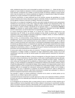 evitar, olvidando de paso tal vez, que la universidad no existiría sin el alumno. (...). ...Detrás de todo esto se
propone un nuevo modelo en educación, el de las universidades anglosajonas. El alumno es el centro de la
acción docente: la evaluación de su trabajo, sus horas de estudio, de prácticas, trabajos en grupo tutorías,
serán el eje de actuación con el alumno, quedando así relegado a un segundo plano la figura del profesor,
pasando a ser un guía, orientador en la información relevante... (..)..
El Docente Universitario, es aquel profesional que ha de provocar procesos de aprendizaje en el aula,
conocer la dinámica de la misma, seleccionar y organizar contenidos, facilitar el surgimiento y la formulación
de interrogantes, alimentar la discusión y el debate, mesurado, por supuesto.
Sierra Bravo, en su trabajo de investigación científica, para optar el grado de doctoral, quien expresamente
manifiesta en el sub tema de su obra, sobre "rasgos del método científico" que expresamente señala: "En
esta descripción del método de investigación científico no sólo se comprenden sus distintas fases, sino de
ellas se deriva su carácter complejo, especificado por los siguientes rasgos. (...) . e) a la vez es, inductivo y
deductivo. Es inductivo en cuanto procede mediante la clasificación sistemática de los datos obtenidos
durante la observación, con el fin de determinar las regularidades que presenta.".
En nuestra Constitución Política del Estado, en su artículo 18°, cuerpo normativo recogido por la Ley
Universitaria (Ley Nº 23733), en sus primeros preceptos de ésta, donde se precisa que: "La educación
universitaria tiene como finalidad la formación profesional, la difusión cultural, la creación intelectual y
artística y la investigación científica y tecnológica. (…)".
Sobre el tema, el constitucionalista, Enrique Bernales, al comentar el artículo 18° de la Carta Magna,
manifiesta que: "Con el artículo transcrito la Constitución de 1993 mantiene, como en su caso lo hizo la Carta
de 1979, el tratamiento a nivel constitucional de los asuntos relativos a la Universidad. (…) En su afán de
reducir el número de artículos de la nueva Carta, el constituyente ha agrupado a punto seguido un conjunto
de materias que debieron merecer un tratamiento por separado, para una mejor comprensión de los asuntos
pertinentes a la identidad universitaria. (…)". Agrega el autor citado, "La universidad es un centro de creación
y difusión de conocimiento y cultura. (…) Por ello, los fines que le reconoce la primera parte del artículo 18°
de la Carta, son los que efectivamente le corresponden. (…)".
El mismo autor citado, en otra de sus obras nos menciona: "el espíritu creativo de la libertad académica, la
investigación y el trabajo científico, no dependen de ningún señalamiento jurídico, aunque sea de nivel
constitucional, antes bien, ese tipo de mención puede en la práctica generar situaciones de restricción e
intolerancia".
En la Universidad de Xalapa de México, el Área de Investigación en Educación Superior de la Facultad de
Educación y Ciencias Humanísticas, han desarrollado un tema sobre el perfil profesional docente adecuado,
materia de investigación, del cual podemos resumir algunos contenidos de dicho trabajo: "Teniendo en
como certeza que la participación de los profesores es sustancial para el logro de calidad en la educación
superior, en esta investigación se profundiza en la búsqueda de evidencias que permitan contestar ¿Cuál es
el perfil del profesorado de la Universidad de Xalapa; ¿Cómo responde a los requerimientos actual es de la
enseñanza superior?; ¿Cómo encuadra ante las necesidades de la Universidad de Xalapa?; ¿Hasta que punto
podemos hablar de la necesidad de la formación continua del profesorado?; ¿Cuáles son las ventajas y
desventajas a las que se enfrentaría un programa de formación continua?;¿Es viable la aplicación de
programas de formación continua?; ¿Qué líneas de formación se tendrían que contemplar?; y, ¿Cómo se
formaría el programa de formación continua para los docentes?.".
Para aprender a mejorar su práctica profesional, el docente ha de constar sus teorías previas con las
evidencias de una reflexión rigurosa sobre su quehacer.
La actividad del Docente Universitario no puede regirse por la rutina o por la aplicación mimética o imitación
de teorías que otros han elaborado para situaciones concretas. De ser así, el docente se convertiría en un
simple ejecutor.
Es la investigación de los Docentes sobre su propia práctica lo que se convierte en eficaz impulsora de la
mejora profesional. Ha de comprender cómo se utiliza y elabora o reconstruye el conocimiento científico,
cómo se resuelven situaciones inciertas y desconocidas, cómo se toman decisiones, cómo se experimentan
hipótesis de trabajo, cómo se utilizan técnicas, instrumentos, procedimientos, recursos.



                                                                           Héctor Aurelio Aguilar Vásquez
                                                                 5° semestre en la especialidad de Historia
 