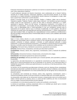 El Docente Universitario ha de favorecer y potenciar en el alumno la creación de destrezas cognitivas de alto
nivel: crítica, especulación y dialéctica.
El perfil profesional adecuado del Docente Universitario, viene condicionado por un devenir histórico,
marcado por el modelo educativo, institucional, legislativo y social del proceso docente. Su rol vendrá
enmarcado en un modelo sistemático e interdisciplinar, donde la docencia, la investigación, su saber, saber
hacer y querer hacer conformarán su acción educativa.
Citando a Fernando Cortés, en su Ensayo intitulado: "Profiss± o: Professor: ¿Sábio, anjo ou demónio".
Traducido al español, "Profesión: Profesor: ¿Sabio, ángel o demonio", nos manifiesta, que para el presente
trabajo resulta de vital importancia su punto de vista sobre la formación profesional y su "perfil",
expresando lo siguiente: "Quiero con ello insinuar –al preguntarse inicialmente, si ¿El profesor es un
generalista o un especialista? – que de sabios, de locos y de aprendices todos los profesores deben tener un
poco y que la disponibilidad para el hetero-aprendizaje es hoy una contingencia necesaria para la
supervivencia de la especie social en que se construyó el profesorado. En otras palabras: sólo está en
condiciones de enseñar quien está disponible para aprender permanentemente. (...) Ahora, preguntémonos:
¿qué sabe el profesor? Sabe, con seguridad, de su especialidad (por lo menos académica y científicamente a
ella está vinculado); como persona (única e intransmisible) sabe de si mismo y como ciudadano sabe también
de los demás. (...)".
V. MARCO CONCEPTUAL.
Según el marco teórico descrito en punto precedente, podemos afirmar que gran mayoría de las
investigaciones desarrolladas sobre la enseñanza superior se han realizado dentro del paradigma proceso-
producto, analizando la conducta, aptitudes y actitudes; un perfil profesional adecuado y campos
profesionales –en particular del Docente Universitario–, se manifiestan en función del tipo de conocimiento,
destrezas, y actitudes; y que han de poseer ciertas cualidades, que las consideramos válidas, por citar:
1) Cognitivas; información básica, habilidad de razonamiento; capacidad de conocimiento.
2) Técnicas; destrezas físicas, manipulativas, esenciales para desarrollar la profesión.
3) Actitudinales; intereses, valores, ética, argumentos, racionalización, acción y resolución de problemas
morales.
4) Psicosociales; interacciones humanas e interpersonales; comunicación entre colegas.
5) Socialización; internalización gradual de los valores de la profesión.
6) Destreza de aprendizaje; destrezas para decidir qué se necesita aprender, cómo aprenderlo y cuándo se
ha aprendido.
La cognoscitiva, está dada básicamente en la capacidad de conocimiento que debe tener el docente, a
efectos que el nivel de pensamiento han de ser promovidos en los alumnos, en la información básica, la
habilidad de razonamiento, a efectos que aquél promueva en sus alumnos un nivel de pensamiento, crítico,
analítico y dialéctico.
Las técnicas, son las características que debe poseer el docente, como son: destrezas físicas, manipulativas,
esenciales para desarrollar la profesión de docente, estar capacitado y dominar la didáctica, como elemento
esencial para formar adecuadamente a los nuevos profesionales que han de egresar de las instituciones de
educación superior.
Las actitudinales; está constituido por intereses, valores, ética, argumentos, racionalización, acción y
resolución de problemas morales. De allí que el docente no solamente debe serlo, sino también parecerlo.
Los psicosociales; están dados por las interacciones humanas e interpersonales, para con los demás que lo
rodean y forman parte de su universo, esto es, su centro de labor académica, por citar, la comunicación
entre sus colegas, el personal administrativo de quien depende.
La socialización; es la internalización gradual de los valores de la profesión, como docente.
La destreza de aprendizaje; constituye propiamente dicho en la habilidad para decidir qué se necesita
aprender, cómo aprenderlo y cuándo se ha aprendido.




                                                                         Héctor Aurelio Aguilar Vásquez
                                                               5° semestre en la especialidad de Historia
 