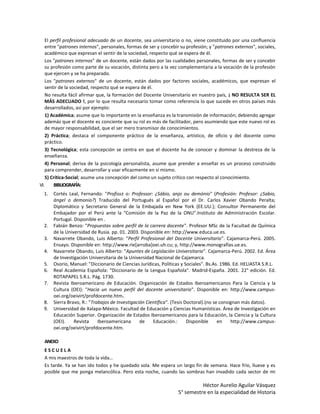 El perfil profesional adecuado de un docente, sea universitario o no, viene constituido por una confluencia
    entre "patrones internos", personales, formas de ser y concebir su profesión; y "patrones externos", sociales,
    académico que expresan el sentir de la sociedad, respecto qué se espera de él.
    Los "patrones internos" de un docente, están dados por las cualidades personales, formas de ser y concebir
    su profesión como parte de su vocación, distinta pero a la vez complementaria a la vocación de la profesión
    que ejercen y se ha preparado.
    Los "patrones externos" de un docente, están dados por factores sociales, académicos, que expresan el
    sentir de la sociedad, respecto qué se espera de él.
    No resulta fácil afirmar que, la formación del Docente Universitario en nuestro país, ¡ NO RESULTA SER EL
    MÁS ADECUADO !, por lo que resulta necesario tomar como referencia lo que sucede en otros países más
    desarrollados, así por ejemplo:
    1) Académica; asume que lo importante en la enseñanza es la transmisión de información; debiendo agregar
    además que el docente es conciente que su rol es más de facilitador, pero asumiendo que este nuevo rol es
    de mayor responsabilidad, que el ser mero transmisor de conocimientos.
    2) Práctica; destaca el componente práctico de la enseñanza, artístico, de oficio y del docente como
    práctico.
    3) Tecnológica; esta concepción se centra en que el docente ha de conocer y dominar la destreza de la
    enseñanza.
    4) Personal; deriva de la psicología personalista, asume que prender a enseñar es un proceso construido
    para comprender, desarrollar y usar eficazmente en sí mismo.
    5) Crítica-Social; asume una concepción del como un sujeto crítico con respecto al conocimiento.
VI.     BIBLIOGRAFÍA:
  1.   Cortés Leal, Fernando: "Profiss± o: Professor: ¿Sábio, anjo ou demónio" (Profesión: Profesor: ¿Sabio,
       ángel o demonio?) Traducido del Portugués al Español por el Dr. Carlos Xavier Obando Peralta;
       Diplomático y Secretario General de la Embajada en New York (EE.UU.); Consultor Permanente del
       Embajador por el Perú ante la "Comisión de la Paz de la ONU".Instituto de Administración Escolar.
       Portugal. Disponible en .
  2.   Fabián Benzo: "Propuestas sobre perfil de la carrera docente". Profesor MSc de la Facultad de Química
       de la Universidad de Rusia. pp. 01. 2003. Disponible en: http://www.educa.ue.es.
  3.   Navarrete Obando, Luis Alberto: "Perfil Profesional del Docente Universitario". Cajamarca-Perú. 2005.
       Ensayo. Disponible en: http://www.rie[arroba]oei.uh.cu; y, http://www.monografías.ue.es.
  4.   Navarrete Obando, Luis Alberto: "Apuntes de Legislación Universitaria". Cajamarca-Perú. 2002. Ed. Área
       de Investigación Universitaria de la Universidad Nacional de Cajamarca.
  5.   Osorio, Manuel: "Diccionario de Ciencias Jurídicas, Políticas y Sociales". Bs.As. 1986. Ed. HELIASTA S.R.L.
  6.   Real Academia Española: "Diccionario de la Lengua Española". Madrid-España. 2001. 22° edición. Ed.
       ROTAPAPEL S.R.L. Pág. 1730.
  7.   Revista Iberoamericano de Educación. Organización de Estados Iberoamericanos Para la Ciencia y la
       Cultura (OEI): "Hacia un nuevo perfil del docente universitario". Disponible en: http://www.campus-
       oei.org/oeivirt/profdocente.htm.
  8.   Sierra Bravo, R.: "Trabajos de Investigación Científica". (Tesis Doctoral).(no se consignan más datos).
  9.   Universidad de Xalapa-México. Facultad de Educación y Ciencias Humanísticas. Área de Investigación en
       Educación Superior. Organización de Estados Iberoamericanos para la Educación, la Ciencia y la Cultura
       (OEI).    Revista     Iberoamericana      de    Educación.:       Disponible     en    http://www.campus-
       oei.org/oeivirt/profdocente.htm.

  ANEXO
  ESCUELA
  A mis maestros de toda la vida…
  Es tarde. Ya se han ido todos y he quedado sola. Me espera un largo fin de semana. Hace frío, llueve y es
  posible que me ponga melancólica. Pero esta noche, cuando las sombras han invadido cada sector de mi

                                                                             Héctor Aurelio Aguilar Vásquez
                                                                   5° semestre en la especialidad de Historia
 