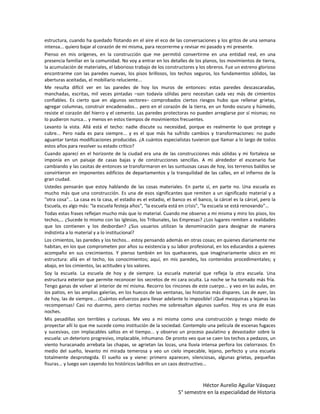estructura, cuando ha quedado flotando en el aire el eco de las conversaciones y los gritos de una semana
intensa... quiero bajar al corazón de mi misma, para recorrerme y revisar mi pasado y mi presente.
Pienso en mis orígenes, en la construcción que me permitió convertirme en una entidad real, en una
presencia familiar en la comunidad. No voy a entrar en los detalles de los planos, los movimientos de tierra,
la acumulación de materiales, el laborioso trabajo de los constructores y los obreros. Fue un estreno glorioso
encontrarme con las paredes nuevas, los pisos brillosos, los techos seguros, los fundamentos sólidos, las
aberturas aceitadas, el mobiliario reluciente...
Me resulta difícil ver en las paredes de hoy los muros de entonces: estas paredes descascaradas,
manchadas, escritas, mil veces pintadas –son todavía sólidas pero necesitan cada vez más de cimientos
confiables. Es cierto que en algunos sectores– comprobados ciertos riesgos hubo que rellenar grietas,
agregar columnas, construir encadenados... pero en el corazón de la tierra, en un fondo oscuro y húmedo,
resiste el corazón del hierro y el cemento. Las paredes protectoras no pueden arreglarse por sí mismas; no
lo pudieron nunca... y menos en estos tiempos de movimientos frecuentes.
Levanto la vista. Allá está el techo: nadie discute su necesidad, porque es realmente lo que protege y
cubre... Pero nada es para siempre... y es el que más ha sufrido cambios y transformaciones: no pudo
aguantar tantas modificaciones producidas. ¿A cuántos especialistas tuvieron que llamar a lo largo de todos
estos años para resolver su estado crítico?
Cuando aparecí en el horizonte de la ciudad era una de las construcciones más sólidas y mi fortaleza se
imponía en un paisaje de casas bajas y de construcciones sencillas. A mi alrededor el escenario fue
cambiando y las casitas de entonces se transformaron en las suntuosas casas de hoy, los terrenos baldíos se
convirtieron en imponentes edificios de departamentos y la tranquilidad de las calles, en el infierno de la
gran ciudad.
Ustedes pensarán que estoy hablando de las cosas materiales. En parte sí, en parte no. Una escuela es
mucho más que una construcción. Es una de esos significantes que remiten a un significado material y a
"otra cosa"... La casa es la casa, el estadio es el estadio, el banco es el banco, la cárcel es la cárcel, pero la
Escuela, es algo más: "la escuela festeja años", "la escuela está en crisis", "la escuela se está renovando"…
Todas estas frases reflejan mucho más que lo material. Cuando me observo a mi misma y miro los pisos, los
techos,… ¿Sucede lo mismo con las Iglesias, los Tribunales, las Empresas? ¿Los lugares remiten a realidades
que los contienen y los desbordan? ¿Sus usuarios utilizan la denominación para designar de manera
indistinta a lo material y a lo institucional?
Los cimientos, las paredes y los techos... estoy pensando además en otras cosas; en quienes diariamente me
habitan, en los que comprometen por años su existencia y su labor profesional, en los educandos a quienes
acompaño en sus crecimientos. Y pienso también en los quehaceres, que imaginariamente ubico en mi
estructura: allá en el techo, los conocimientos; aquí, en mis paredes, los contenidos procedimentales; y
abajo, en los cimientos, las actitudes y los valores.
Soy la escuela. La escuela de hoy y de siempre. La escuela material que refleja la otra escuela. Una
estructura exterior que permite reconocer los secretos de mi cara oculta. La noche se ha tornado más fría.
Tengo ganas de volver al interior de mí misma. Recorro los rincones de este cuerpo... y veo en las aulas, en
los patios, en las amplias galerías, en los huecos de las ventanas, las historias más dispares. Las de ayer, las
de hoy, las de siempre... ¡Cuántos esfuerzos para llevar adelante lo imposible! ¡Qué mezquinas y lejanas las
recompensas! Casi no duermo, pero ciertas noches me sobresaltan algunos sueños. Hoy es una de esas
noches.
Mis pesadillas son terribles y curiosas. Me veo a mi misma como una construcción y tengo miedo de
proyectar allí lo que me sucede como institución de la sociedad. Contemplo una película de escenas fugaces
y sucesivas, con implacables saltos en el tiempo... y observo un proceso paulatino y devastador sobre la
escuela: un deterioro progresivo, implacable, inhumano. De pronto veo que se caen los techos a pedazos, un
viento huracanado arrebata las chapas, se agrietan las lozas, una lluvia intensa perfora los cielorrasos. En
medio del sueño, levanto mi mirada temerosa y veo un cielo impecable, lejano, perfecto y una escuela
totalmente desprotegida. El sueño va y viene: primero aparecen, silenciosas, algunas grietas, pequeñas
fisuras... y luego van cayendo los históricos ladrillos en un caos destructivo...



                                                                           Héctor Aurelio Aguilar Vásquez
                                                                 5° semestre en la especialidad de Historia
 