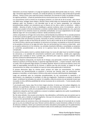 Sobreviene una furiosa implosión o el juego de topadoras alocadas destruyendo todos los muros... Al final
algo –terremoto seguramente– remueve, con sonido de película, los cimientos y deja al desnudo los grandes
abismos... Parece curioso, pero nada hace prever el desenlace: los controles en orden, las planillas correctas,
los registros perfectos... y hasta las previsiones de los constructores que en sus diseños me habían…
Los conocimientos (como el techo) son el paraguas protector y la razón de ser de la escuela... pero tienen
una difícil tarea: proteger (hacia abajo) y afrontar (hacia arriba) todas las inclemencias del tiempo; no le
podemos pedir una fortaleza y una eternidad para la que no fueron preparados; Los contenidos
procedimentales exhiben una consistencia que se afianza con los años y sobre su estructura – sólida o
endeble – descansa el techo. A veces se desdibujan y parecen ocultarse, como si no existieran... pero las
paredes que cumplen la función de delimitar y contener, también deben brindar protección, sino, ¿qué sería
de la escuela? En los cimientos moran los contenidos actitudinales: es lo que originalmente me dio origen
deberían seguir allí –en la oscuridad y el silencio– dando consistencia al resto.
¿Cómo comprobarlo en el fragor de la lucha diaria y del bombardeo de problemas? Sin su acerada presencia
es fácil que la pared se agriete y que los techos se desplomen. Sobran experiencias al respecto. Los hábitos y
las actitudes están allí abriendo las puertas, marcando el camino, tramando las condiciones de posibilidad
de todo... porque sin ellas no hay forma de construir. Esa ha sido la razón de ser de mi histórica presencia.
Los hierros firmes y eternos que encadenan mi estructura en las bases, se proyectan en forma de columnas
en las paredes y terminan en las vigas del techo. Hay una red (oculta) que me recorre y enlaza todo... pero
yo no podría sostenerme sin los cimientos. Las actitudes claramente definidas y consolidadas se proyectan
en contenidos procedimentales y se cierran en la apertura hacia los siempre dinámicos contenidos
conceptuales.
El universo de los valores recorre y sostiene desde la base; los muros del saber hacer (y transferir) otorgan
las estructuras, y la vastedad del conocimiento (cambiante pero sistemático, variado pero organizado,
expansivo pero nucleado en torno a grandes ejes, alternante pero capaz de soportar cualquier crítica)
permite constituirme definitivamente en escuela.
Entonces, despierto enloquecida, me levanto de mi letargo y voy apresurada a mirarme: toco las paredes,
observo la quietud y la firmeza del piso, la aparente seguridad del techo... y respiro tranquila. Todo ha sido
un sueño. Pero el sobresalto llega siempre a la mañana siguiente. Recorro la estructura material, acerco mis
oídos al imperceptible murmullo de los rincones, y observo que hay otra escuela, un espejo en el que
necesariamente me reflejo, otra realidad en la que yo misma estoy padeciendo mi demolición.
El proceso destructivo sigue los mismos pasos: primero me roban los conocimientos: los cambios
tormentosos van desnaturalizando su presencia y terminan por hacerlos volar; las sustituciones son
pasajeras e inservibles: un techo lejano e infinito se alza sobre la escuela, definitivamente desprotegida.
Luego van perdiendo valor los contenidos procedimentales, los van carcomiendo la repetición y el
aburrimiento y los desploman la inutilidad y la falta de imaginación. Finalmente se produce el perjuicio
mayor: se deshacen las actitudes y los valores. Un estadillo y miles de acciones me van quitando lo poco que
me queda, la única, definitiva posibilidad de reiniciar el proceso de re-construcción... Y como escuela, siento
que quedo vacía.
Y una escuela vacía, hueca, vieja, fría no tiene ningún atractivo. A menos que me vuelvan obligatoria, me
disfracen de superficiales intereses o me sostengan con otras intenciones, manifiestas u ocultas Tal vez
solamente se trate de un sueño, de una pesadilla de fin de semana o de noche de lluvia.
¡Ayúdenme a despertar por favor, ayúdenme a conocer la realidad o regálenme otro sueño: la posibilidad de
llegar a ser la que era... y para siempre!
No. No estoy soñando. Una escuela nunca duerme. Hay sobresaltos y sufrimientos que uno quisiera que no
fueran reales, pero a Ustedes no puedo engañarlos. Creo que mis estructuras se han ido debilitando y que
muchos se han aprovechado de mi fragilidad.
Pero soplan vientos de conciencia crítica y de entusiasmos renovados, se deja oír el murmullo de un mundo
que se va y de una civilización que nace, florecen caminos abiertos y nuevos heroísmos urdidos en la trama
de esfuerzos cotidianos. Siento que la presencia de tantos educadores preocupados por mis padecimientos
es mi mejor remedio. Y que la esperanza se instala en cada uno de ustedes para recrearme para siempre.


                                                                          Héctor Aurelio Aguilar Vásquez
                                                                5° semestre en la especialidad de Historia
 