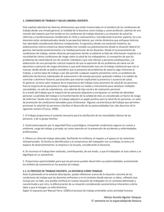 1. CONDICIONES DE TRABAJO Y SALUD LABORAL DOCENTE.

Este capítulo abordará las diversas dimensiones que están involucradas en la temática de las condiciones de
trabajo desde una mirada general, la realidad de la docencia como trabajo y como profesión, además de una
revisión del impacto que han tenido en las condiciones de trabajo docente y su situación de salud las
reformas y transformaciones neoliberales en Chile y Latinoamérica. Considerando el primer aspecto, los y las
docentes están contextualizados desde la perspectiva laboral, por ciertas dinámicas que enfoques teóricos
han abordado considerando distintos componentes. En general y desde una evolución histórica, las
elaboraciones teórico-empíricas desarrolladas han iniciado sus planteamientos desde la situación laboral en
general, derivando posteriormente a la realidad particular de los docentes. Desde el reconocimiento de
condiciones de trabajo, existen diversas percepciones donde se advierte la falta de información respecto a la
nocividad de ciertas condiciones de riesgo sobre la salud de los trabajadores, la concepción de que los
problemas de salud laboral son de carácter individual y que solo afectan a personas predispuestas, y la
elaboración de una percepción cultural respecto de que la expresión de los problemas de salud son de
ejecutivos o personas de cargos directivos o que está relacionado mas con el trabajo intelectual que con el
manual, desde donde se podría considerar que la presencia de problemas de salud es algo inherente al
trabajo, a ciertos tipos de trabajo y por ello percibir cualquier aspecto preventivo como un problema de
definición de técnicas individuales de autocontrol o de manejo personal, quitando créditos a la validez de
controlar o disminuir factores psicosociales que estarían explicando la presencia o ausencia de salud.
En general, se tiene valor respecto de la importancia del trabajo como promotor de salud de las personas.
Para la mayoría de las personas el trabajo representa un medio o instrumento para satisfacer múltiples
necesidades, no solo de subsistencia, sino además de tipo social y de realización personal.
Es a través del trabajo que la mayoría de las personas adquieren y enriquecen un sentido de identidad
personal. La pérdida del trabajo o la transformación de la calidad de éste, es considerada un factor de riesgo
de enfermar. Desde esta mirada, el trabajo adquiere un papel positivo para la salud de las personas, un valor
de promoción de condiciones favorables para el bienestar. Algunas características del trabajo que permiten
promover la salud de las personas y facilitar el desarrollo de las potencialidades han sido descritas de la
siguiente manera (Trucco, 1998):

1. El trabajo proporciona el sustento necesario para la satisfacción de las necesidades básicas de las
personas y de su grupo familiar.

2. Existe preocupación por la seguridad física y psicológica, incluyendo condiciones seguras en cuanto a
ambiente, carga de trabajo y jornada; así como atención en la prevención de accidentes y enfermedades
profesionales.

3. Ofrece un clima de trabajo adecuado, facilitando la confianza, el respeto y el apoyo en las relaciones
interpersonales. Se facilita la identificación y el compromiso del trabajador con su trabajo, la tarea y el
espacio de desenvolvimiento, la empresa o la escuela, considerando la docencia.

4. Se reconoce el trabajo bien realizado, contribuyendo, de ese modo, a que el trabajador se auto valore y se
dignifique en su autoestima.

5. Proporciona oportunidades para que las personas puedan desarrollar sus potencialidades, aumentando
los ámbitos de autonomía en los puestos de trabajo.

1.1. EL PROCESO DE TRABAJO DOCENTE. LA DOCENCIA COMO TRABAJO.
Ante lo planteado en la anterior descripción, queda reflexionar acerca de la situación concreta de las
condiciones de trabajo que los docentes enfrentan o en el contexto donde ejercen su labor, reflexión que
incluye por un lado, una posible similitud en cuanto situación de trabajador en un contexto delimitado y
caracterizado y por otro, la diferenciación de su situación considerando características inherentes a dicha
labor y que le otorgan un sello distintivo.
Según lo expuesto por Manuel Parra (2005) el proceso de trabajo entendido como actividad humana

                                                                           Héctor Aurelio Aguilar Vásquez
                                                                 5° semestre en la especialidad de Historia
 