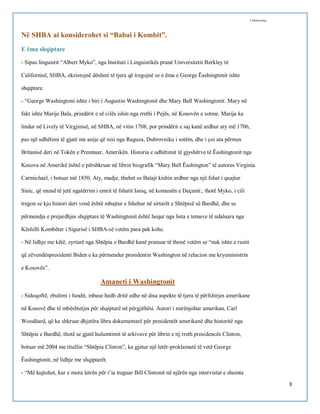 I.Memushaj

Në SHBA ai konsiderohet si “Babai i Kombit”.
E ëma shqiptare
- Sipas linguistit “Albert Myko”, nga Instituti i Linguistikës pranë Universitetit Berkley të
Californisë, SHBA, ekzistojnë dëshmi të tjera që tregojnë se e ëma e George Ëashingtonit ishte
shqiptare.
- “George Washingtoni ishte i biri i Augustin Washingtonit dhe Mary Ball Washingtonit. Mary në
fakt ishte Marije Bala, prindërit e së cilës ishin nga rrethi i Pejës, në Kosovën e sotme. Marija ka
lindur në Lively të Virgjinisë, në SHBA, në vitin 1708, por prindërit e saj kanë ardhur aty më 1706,
pas një udhëtimi të gjatë me anije që nisi nga Raguza, Dubrovniku i sotëm, dhe i çoi ata përmes
Britanisë deri në Tokën e Premtuar, Amerikën. Historia e udhëtimit të gjyshërve të Ëashingtonit nga
Kosova në Amerikë është e përshkruar në librin biografik “Mary Ball Ëashington” të autores Virginia
Carmichael, i botuar më 1850. Aty, madje, thuhet se Balajt kishin ardhur nga një fshat i quajtur
Sinic, që mund të jetë ngatërrim i emrit të fshatit Isniq, në komunën e Deçanit:, thotë Myko, i cili
tregon se kjo histori deri vonë është mbajtur e fshehur në sirtarët e Shtëpisë së Bardhë, dhe se
përmendja e prejardhjes shqiptare të Washingtonit është hequr nga lista e temave të ndaluara nga
Këshilli Kombëtar i Sigurisë i SHBA-së vetëm para pak kohe.
- Në lidhje me këtë, zyrtarë nga Shtëpia e Bardhë kanë pranuar të thonë vetëm se “nuk ishte e rastit
që zëvendëspresidenti Biden e ka përmendur presidentin Washington në relacion me kryeministrin
e Kosovës”.

Amaneti i Washingtonit
- Sidoqoftë, zbulimi i fundit, mbase hedh dritë edhe në disa aspekte të tjera të përfshirjes amerikane
në Kosovë dhe të mbështetjes për shqiptarë në përgjithësi. Autori i mirënjohur amerikan, Carl
Woodëard, që ka shkruar dhjetëra libra dokumentarë për presidentët amerikanë dhe historitë nga
Shtëpia e Bardhë, thotë se gjatë hulumtimit të arkivave për librin e tij rreth presidencës Clinton,
botuar më 2004 me titullin “Shtëpia Clinton”, ka gjetur një letër-proklamatë të vetë George
Ëashingtonit, në lidhje me shqiptarët.
- “Më kujtohet, kur e mora letrën për t’ia treguar Bill Clintonit në njërën nga intervistat e shumta
3

 
