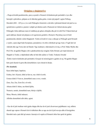 I.Memushaj

Origjina e shqiptarëve
- Prapa në kohët parahistorike, para se poetët e Homerit të këndonin për perënditë e tyre dhe
heronjtë e përrallave, përpara se të shkruhej gjuha greke, rronte një popull i qujtur Pellazg.
Herodoti (484 – 425 p.e.s.) iu vesh Pellazgëve historinë e cila këto i përmend shumë më parë se sa
qytetërimin e grekërve; punimi i ashpër që mbulon anët e Panteonit në Athinë akoma quhet
Pellazgjik. Këta ndërtuan mure të mëdhenj që quhen ciklopike dhe për të cilët Prof. Pokok thotë që
qenë ndërtuar shumë më përpara se të egzistonin grekërit e Homerit. Prej kësaj race të fortë
parahistorike mbetën vetëm Shqiptarët. Vetëm në kohë të vona u shkoqit se Pellazgët qenë Ilirianët
e vjetër, e para degë Indo-Europiane, perandoria e të cilëve shtrihesh që nga Azia e Vogël deri në
Adriatik dhe nga Veriu deri në Danub. Nga studimet e shkrimtarëve të rinj, si Prof. Maks Myller dhe
Prof. Pot, në gjuhën Shqipe u bë e qëndrueshme kjo origjinë. Këto Ilirianë, që rrojnë akoma në
Shqipëri si Toskë, u shpërndanë edhe në Itali dhe njihen si Toskë, Toskanë, Etruskë
-Është e kotë të kërkohet për perënditë e Greqisë në etimologjinë e gjuhës së saj. Në gjuhën Shqipe
këto janë shumë të qarta dhe domethëniet e tyre shumë të drejta.
Për shembull,
Kaos është hapsi, hapësira;
Erebus, biri i Kaosit, është er-het-os, me e bërë të errët;
Uranos është I-Vran-os, domethënë zana e reve, vranët;
Zeus, Zaa, Zee, Zoot-Zot, zë rrufe;
Athena është E thëna, me thënë fjalën;
Nemesis, nemës, domethënë nam, thirrje e djallit;
Muse, Mosois, është mësuesi;
Afërdita domethënë afër ditës, agimi.

- Kur do të jetë studiuar mirë gjuha shqipe dhe kur do të jenë zhvarrosur gojëdhanat e saj, atëhere
shumë nga veprat e Homerit do të rishkohen dhe ca nga ato do të jetë nevoja edhe të korigjohen.
Herodoti nuk e pati ditë që emrat e heronjve të veprës së Homerit ishin fare qartë në gjuhen
6

 