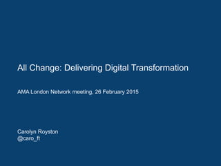 All Change: Delivering Digital Transformation
AMA London Network meeting, 26 February 2015
Carolyn Royston
@caro_ft
 