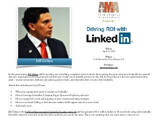 When:
April 17, 2014
!
Where:
Cafe Reconcile, New Orleans, LA
!
Details at:
amaneworleans.com
In this presentation Jeﬀ Zelaya will be teaching you everything a marketer needs to know about getting the most value from LinkedIn for yourself
and your organization. Jeﬀ will guide and motivate you to take your LinkedIn presence to the next level and discover the vast opportunities that
await – increase awareness, influence perception, generate leads, and ultimately drive revenue with LinkedIn.
 
Attend this workshop and you’ll learn:
 
▪ Why your organization needs to market on LinkedIn
▪ How to leverage LinkedIn’s Company Pages, Sponsored Updates, and more
▪ How to expand the reach and targeting of your content marketing strategies
▪ How to use Social Selling to find decision makers, build rapport and close more deals
▪ And much more…
!
Jeﬀ Zelaya is the #1 Most Recommended LinkedIn Speaker under 30 and has generated $1.2 million dollars in 18 months by using only LinkedIn.
He will be share his story and on how he did it and how you can do the same! This is one workshop that you don’t want to miss out on.
Jeﬀ Zelaya
Presents:
 