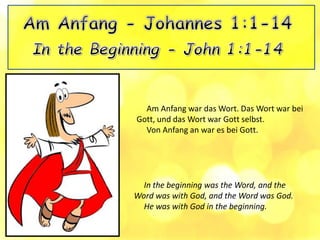 In the beginning was the Word, and the
Word was with God, and the Word was God.
He was with God in the beginning.
Am Anfang war das Wort. Das Wort war bei
Gott, und das Wort war Gott selbst.
Von Anfang an war es bei Gott.
 