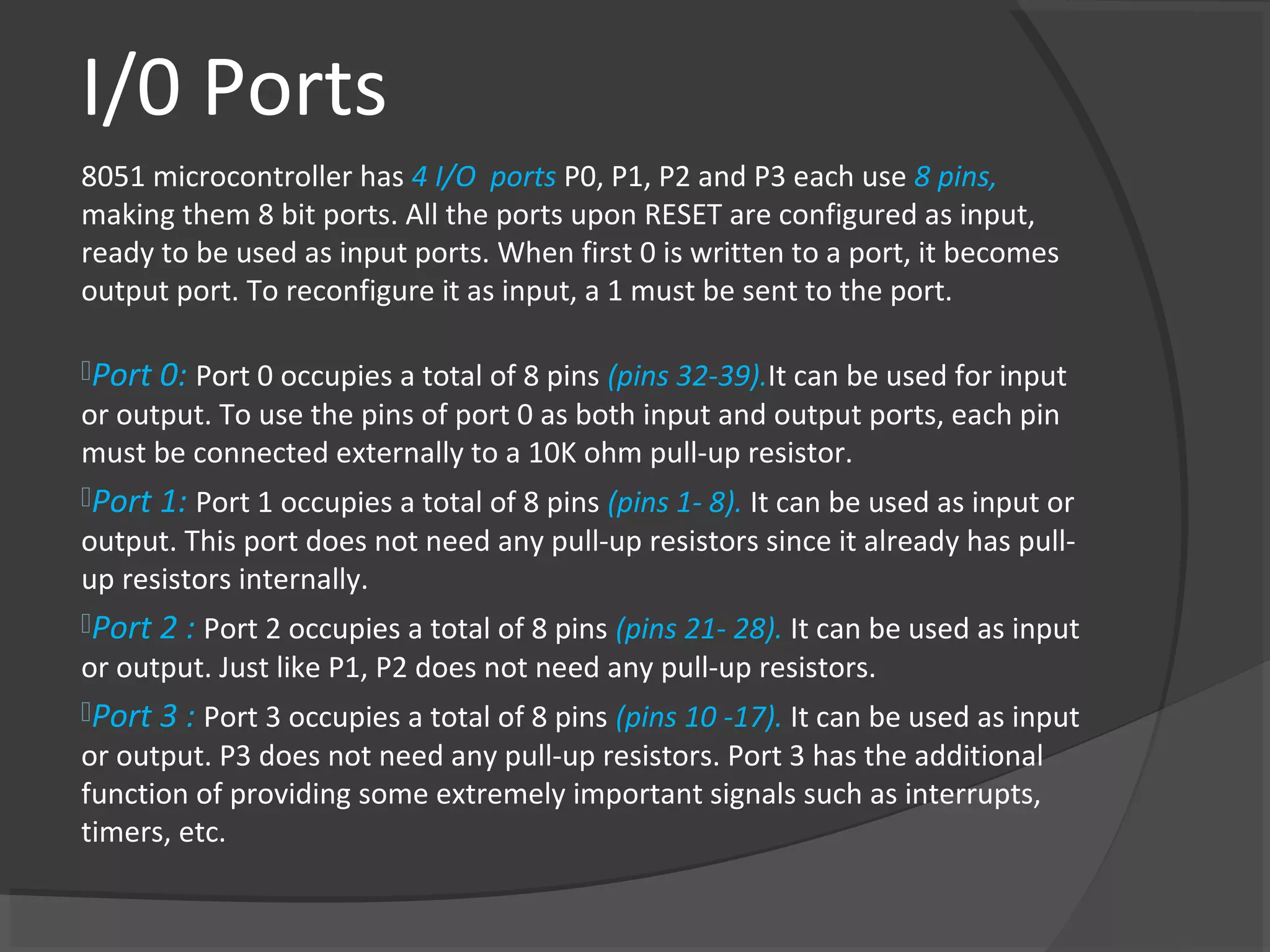 I/0 Ports
8051 microcontroller has 4 I/O ports P0, P1, P2 and P3 each use 8 pins,
making them 8 bit ports. All the ports upon RESET are configured as input,
ready to be used as input ports. When first 0 is written to a port, it becomes
output port. To reconfigure it as input, a 1 must be sent to the port.

Port 0: Port 0 occupies a total of 8 pins (pins 32-39).It can be used for input
or output. To use the pins of port 0 as both input and output ports, each pin
must be connected externally to a 10K ohm pull-up resistor.
Port 1: Port 1 occupies a total of 8 pins (pins 1- 8). It can be used as input or
output. This port does not need any pull-up resistors since it already has pull-
up resistors internally.
Port 2 : Port 2 occupies a total of 8 pins (pins 21- 28). It can be used as input
or output. Just like P1, P2 does not need any pull-up resistors.
Port 3 : Port 3 occupies a total of 8 pins (pins 10 -17). It can be used as input
or output. P3 does not need any pull-up resistors. Port 3 has the additional
function of providing some extremely important signals such as interrupts,
timers, etc.
 
