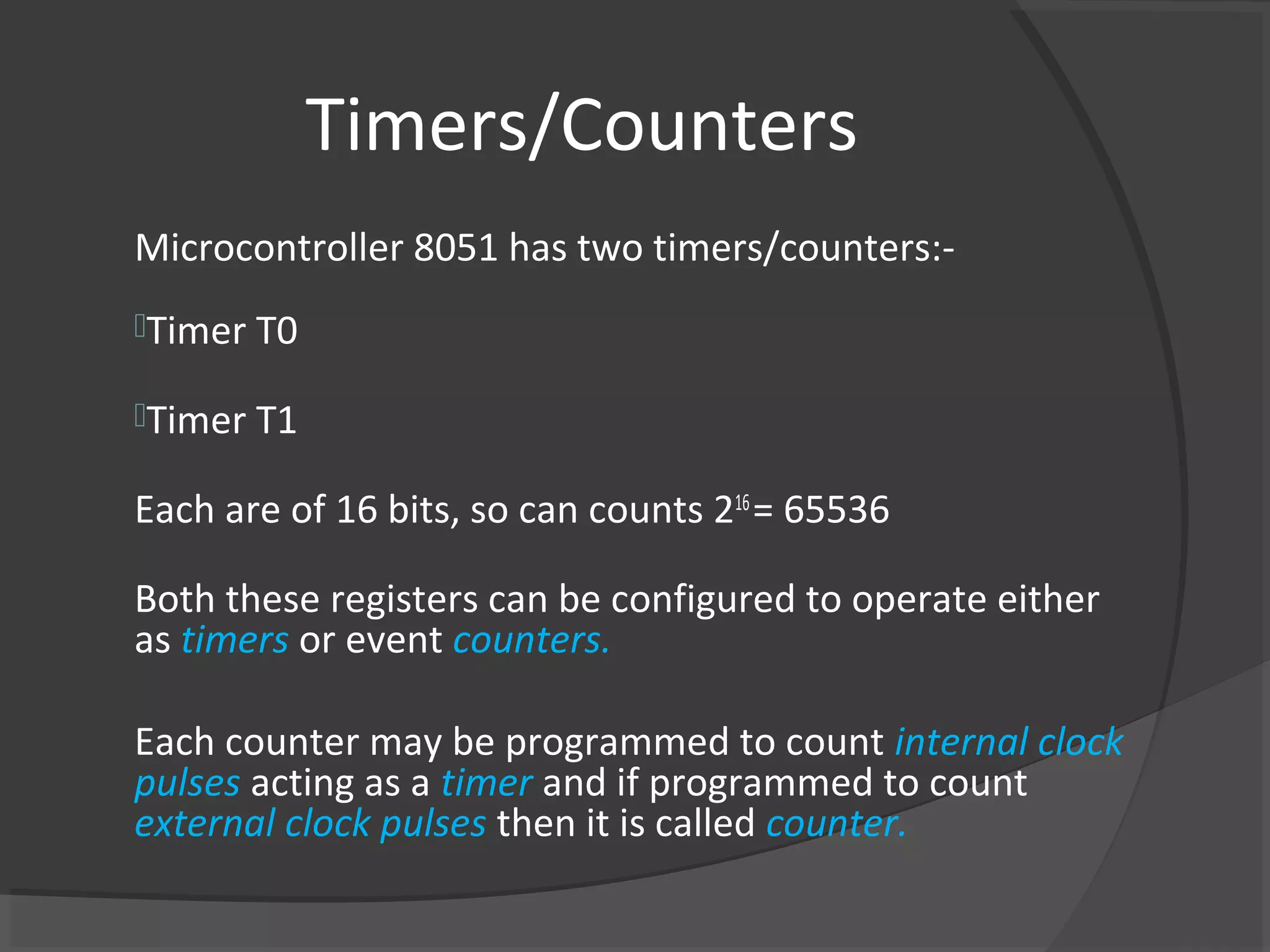 Timers/Counters
Microcontroller 8051 has two timers/counters:-
Timer T0

Timer T1

Each are of 16 bits, so can counts 216 = 65536

Both these registers can be configured to operate either
as timers or event counters.

Each counter may be programmed to count internal clock
pulses acting as a timer and if programmed to count
external clock pulses then it is called counter.
 