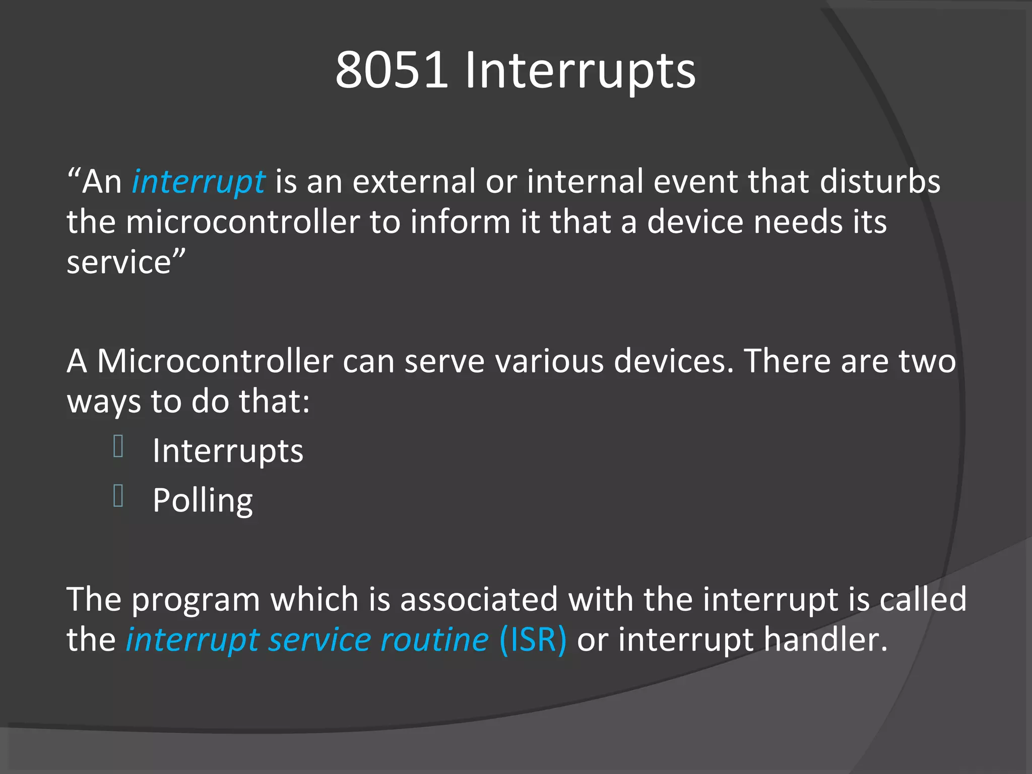 8051 Interrupts
“An interrupt is an external or internal event that disturbs
the microcontroller to inform it that a device needs its
service”

A Microcontroller can serve various devices. There are two
ways to do that:
    Interrupts
    Polling


The program which is associated with the interrupt is called
the interrupt service routine (ISR) or interrupt handler.
 