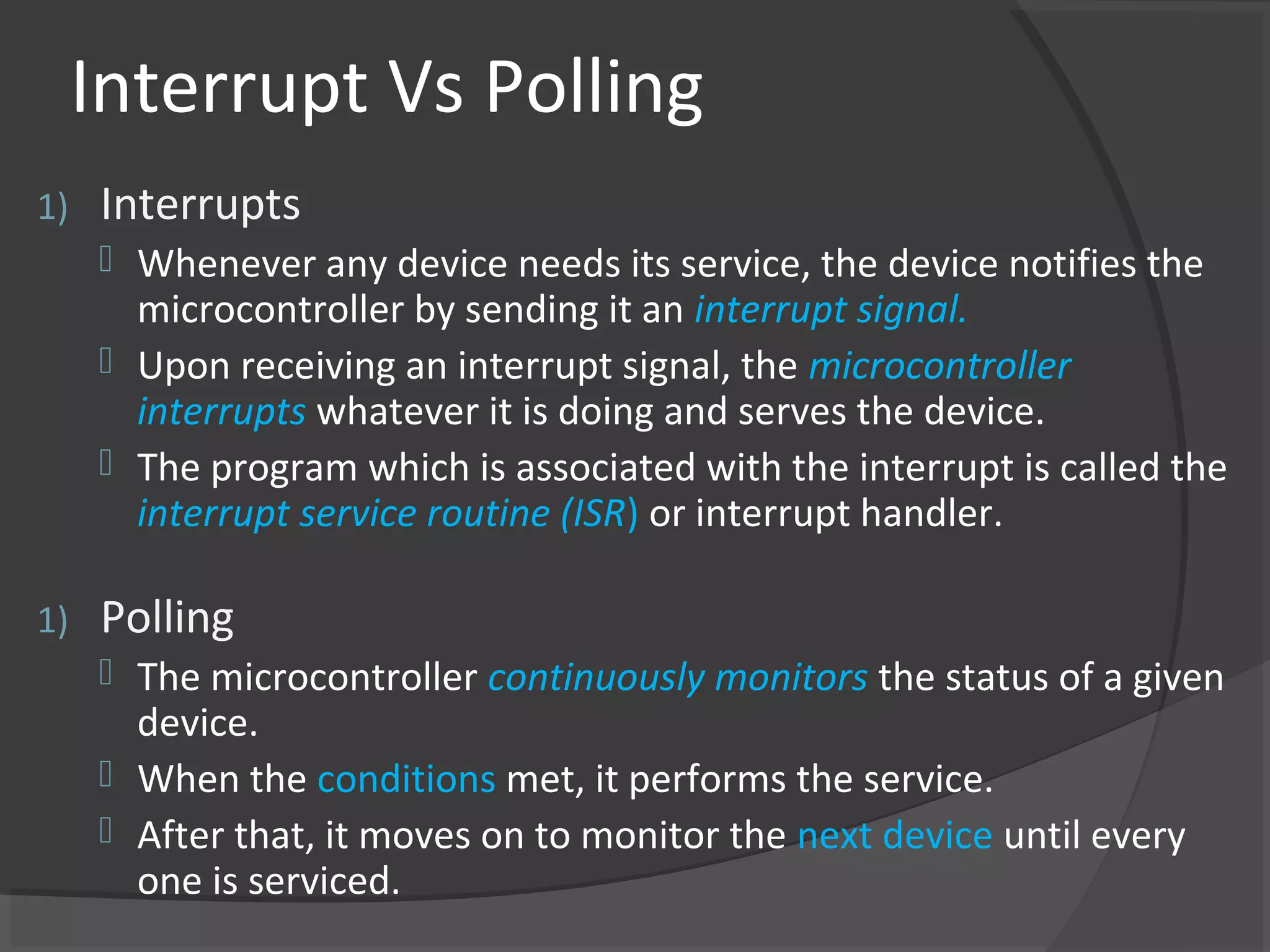 Interrupt Vs Polling
1)   Interrupts
      Whenever any device needs its service, the device notifies the
       microcontroller by sending it an interrupt signal.
      Upon receiving an interrupt signal, the microcontroller
       interrupts whatever it is doing and serves the device.
      The program which is associated with the interrupt is called the
       interrupt service routine (ISR) or interrupt handler.

1)   Polling
      The microcontroller continuously monitors the status of a given
       device.
      When the conditions met, it performs the service.
      After that, it moves on to monitor the next device until every
       one is serviced.
 