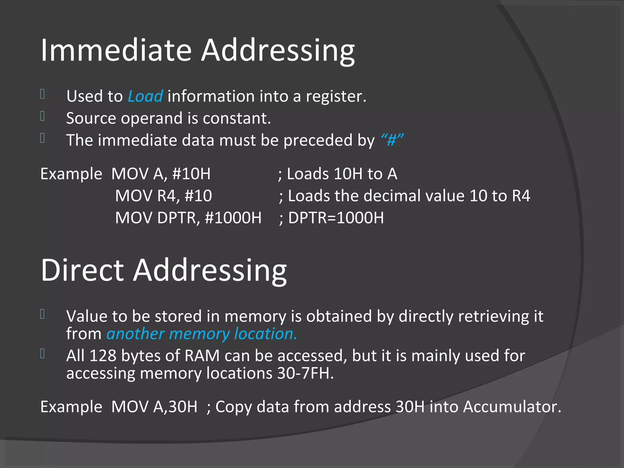 Immediate Addressing
   Used to Load information into a register.
   Source operand is constant.
   The immediate data must be preceded by “#”
Example MOV A, #10H      ; Loads 10H to A
        MOV R4, #10      ; Loads the decimal value 10 to R4
        MOV DPTR, #1000H ; DPTR=1000H


Direct Addressing
   Value to be stored in memory is obtained by directly retrieving it
    from another memory location.
   All 128 bytes of RAM can be accessed, but it is mainly used for
    accessing memory locations 30-7FH.
Example MOV A,30H ; Copy data from address 30H into Accumulator.
 