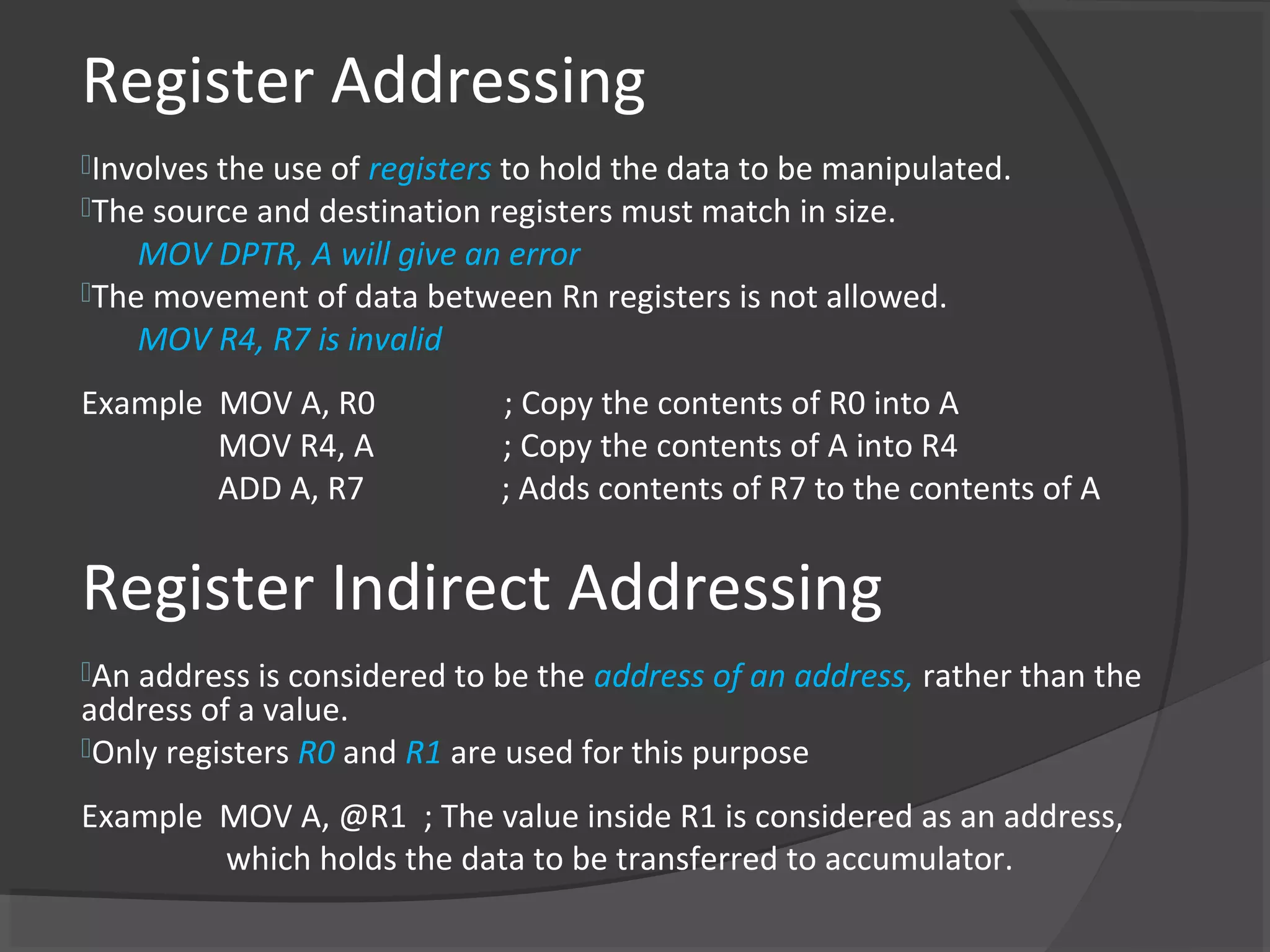 Register Addressing
Involves the use of registers to hold the data to be manipulated.
The source and destination registers must match in size.
    MOV DPTR, A will give an error
The movement of data between Rn registers is not allowed.
    MOV R4, R7 is invalid
Example MOV A, R0            ; Copy the contents of R0 into A
        MOV R4, A            ; Copy the contents of A into R4
        ADD A, R7            ; Adds contents of R7 to the contents of A


Register Indirect Addressing
An address is considered to be the   address of an address, rather than the
address of a value.
Only registers R0 and R1 are used for this purpose

Example MOV A, @R1 ; The value inside R1 is considered as an address,
        which holds the data to be transferred to accumulator.
 