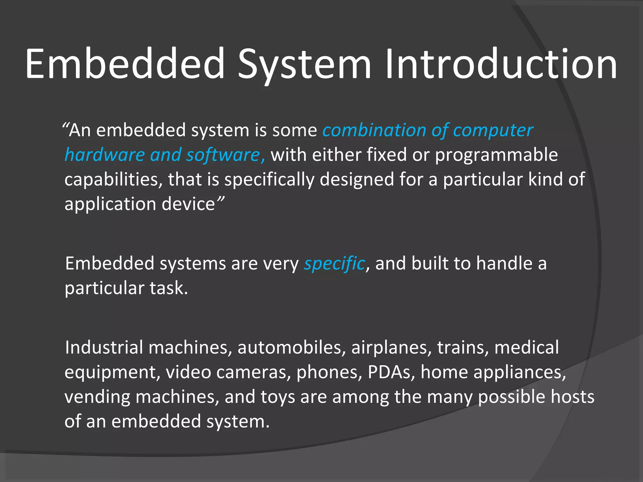 Embedded System Introduction
 “An embedded system is some combination of computer
 hardware and software, with either fixed or programmable
 capabilities, that is specifically designed for a particular kind of
 application device”

 Embedded systems are very specific, and built to handle a
 particular task.

 Industrial machines, automobiles, airplanes, trains, medical
 equipment, video cameras, phones, PDAs, home appliances,
 vending machines, and toys are among the many possible hosts
 of an embedded system.
 