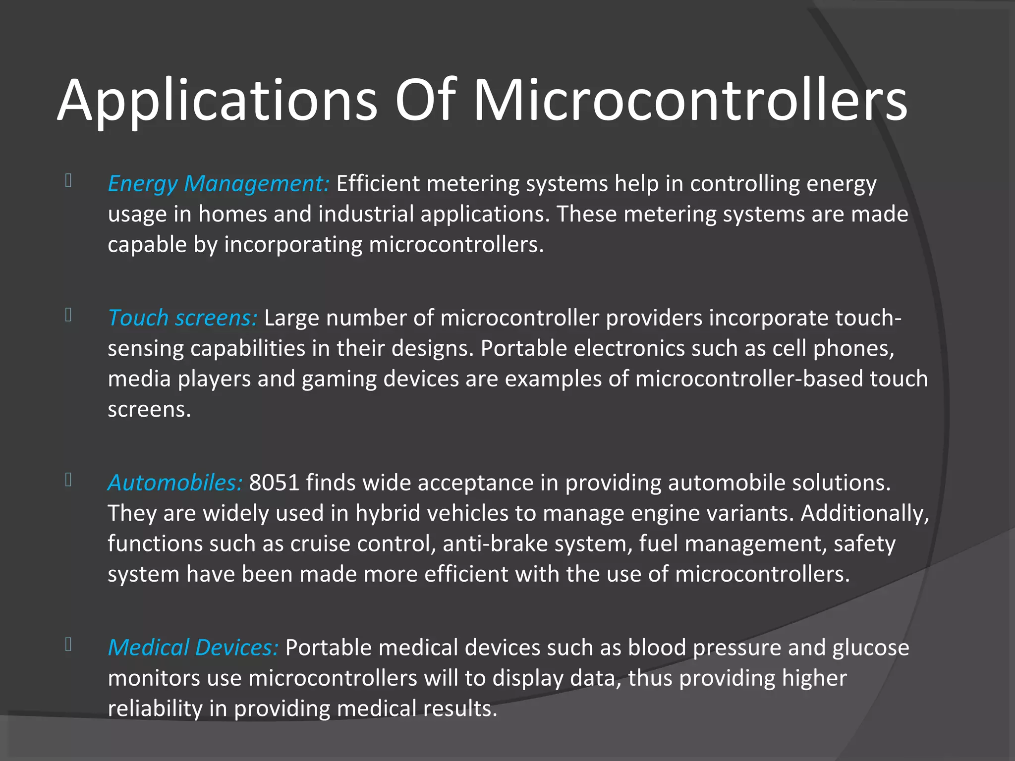 Applications Of Microcontrollers
   Energy Management: Efficient metering systems help in controlling energy
    usage in homes and industrial applications. These metering systems are made
    capable by incorporating microcontrollers.

   Touch screens: Large number of microcontroller providers incorporate touch-
    sensing capabilities in their designs. Portable electronics such as cell phones,
    media players and gaming devices are examples of microcontroller-based touch
    screens.

   Automobiles: 8051 finds wide acceptance in providing automobile solutions.
    They are widely used in hybrid vehicles to manage engine variants. Additionally,
    functions such as cruise control, anti-brake system, fuel management, safety
    system have been made more efficient with the use of microcontrollers.

   Medical Devices: Portable medical devices such as blood pressure and glucose
    monitors use microcontrollers will to display data, thus providing higher
    reliability in providing medical results.
 
