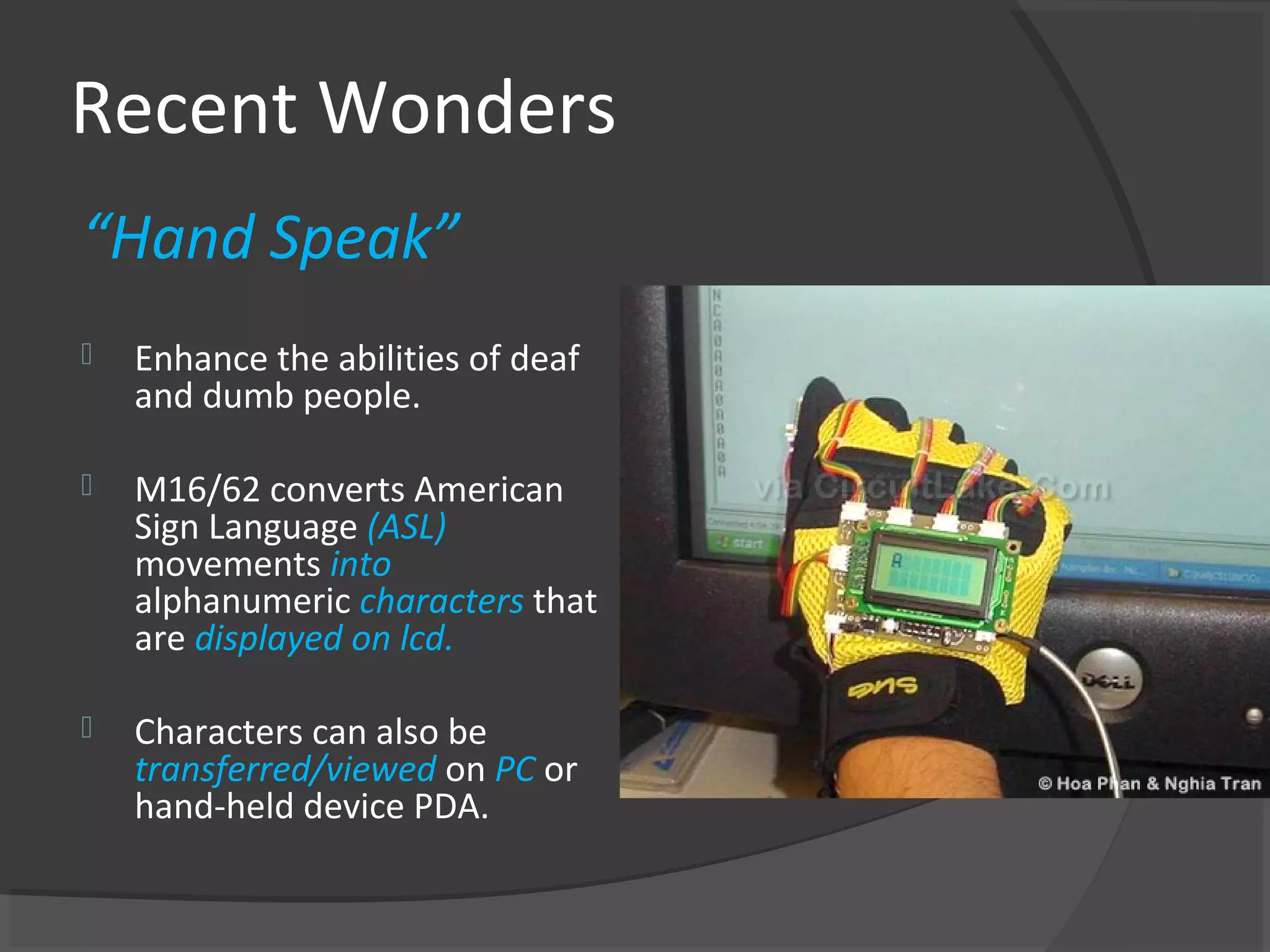 Recent Wonders
“Hand Speak”
   Enhance the abilities of deaf
    and dumb people.

   M16/62 converts American
    Sign Language (ASL)
    movements into
    alphanumeric characters that
    are displayed on lcd.

   Characters can also be
    transferred/viewed on PC or
    hand-held device PDA.
 
