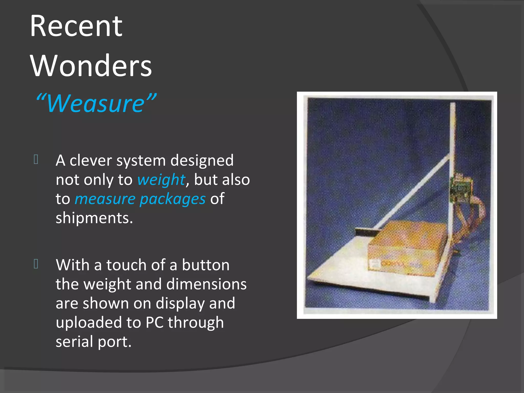 Recent
Wonders
“Weasure”
   A clever system designed
    not only to weight, but also
    to measure packages of
    shipments.

   With a touch of a button
    the weight and dimensions
    are shown on display and
    uploaded to PC through
    serial port.
 