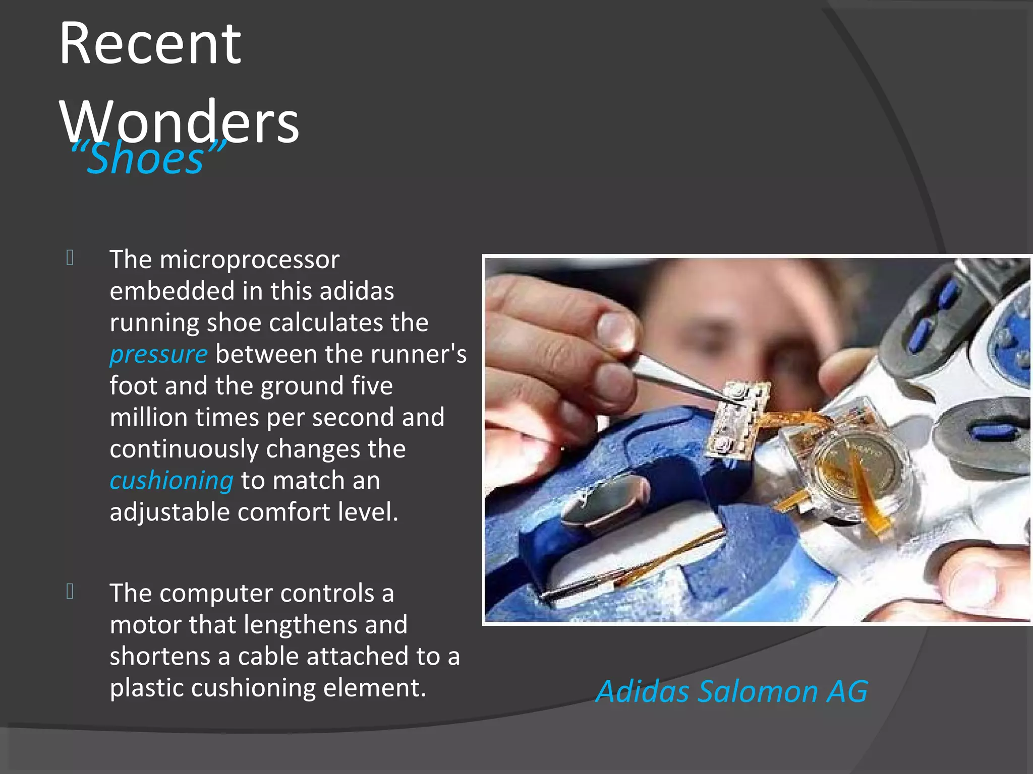 Recent
Wonders
“Shoes”
   The microprocessor
    embedded in this adidas
    running shoe calculates the
    pressure between the runner's
    foot and the ground five
    million times per second and
    continuously changes the
    cushioning to match an
    adjustable comfort level.

   The computer controls a
    motor that lengthens and
    shortens a cable attached to a
    plastic cushioning element.      Adidas Salomon AG
 