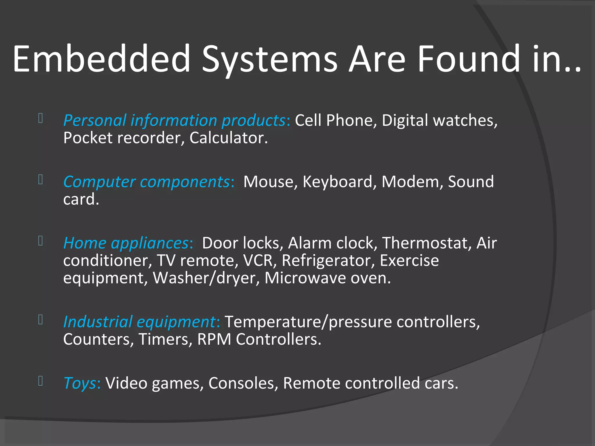 Embedded Systems Are Found in..
    Personal information products: Cell Phone, Digital watches,
     Pocket recorder, Calculator.

    Computer components: Mouse, Keyboard, Modem, Sound
     card.

    Home appliances: Door locks, Alarm clock, Thermostat, Air
     conditioner, TV remote, VCR, Refrigerator, Exercise
     equipment, Washer/dryer, Microwave oven.

    Industrial equipment: Temperature/pressure controllers,
     Counters, Timers, RPM Controllers.

    Toys: Video games, Consoles, Remote controlled cars.
 