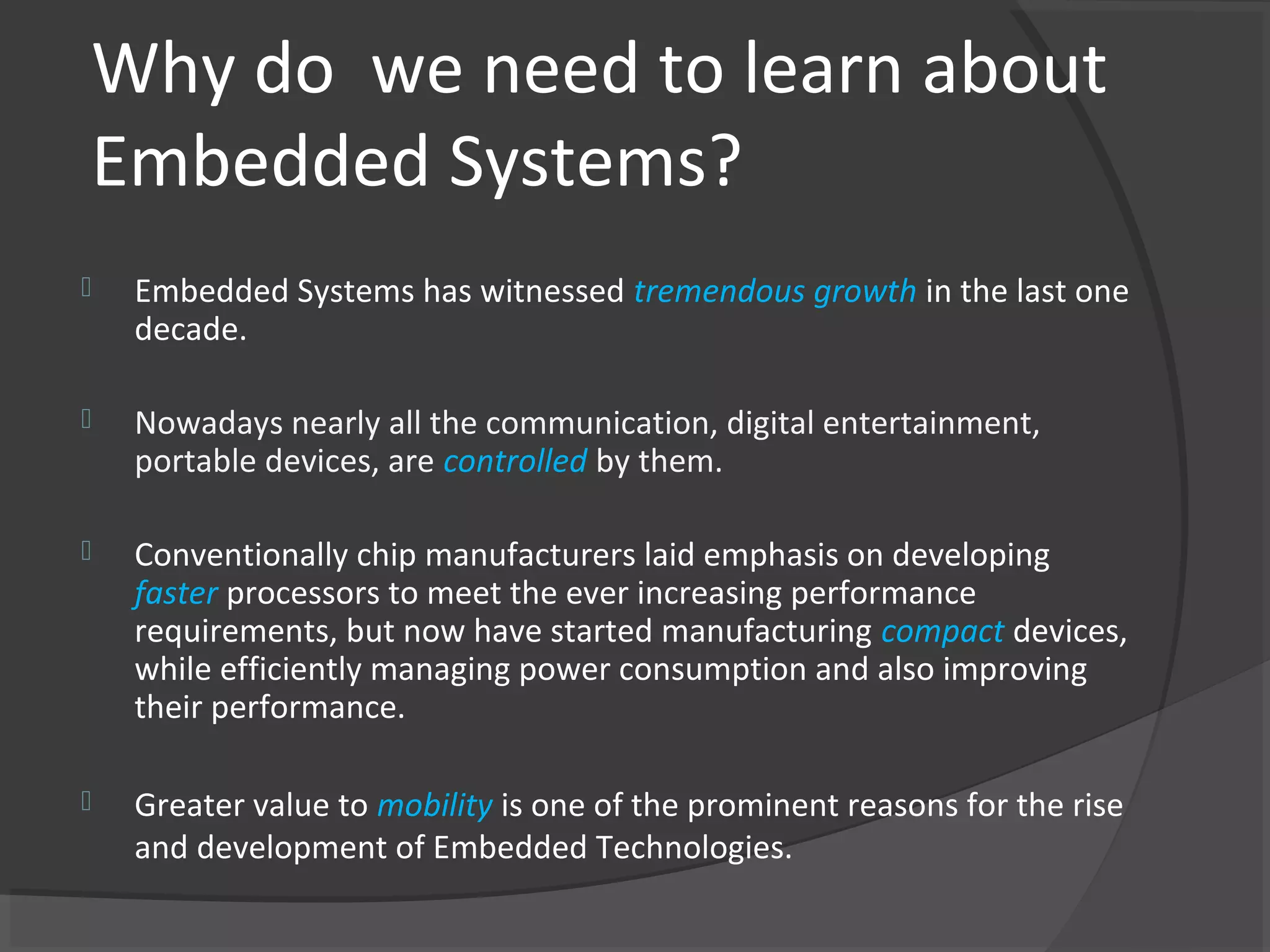 Why do we need to learn about
Embedded Systems?
   Embedded Systems has witnessed tremendous growth in the last one
    decade.

   Nowadays nearly all the communication, digital entertainment,
    portable devices, are controlled by them.

   Conventionally chip manufacturers laid emphasis on developing
    faster processors to meet the ever increasing performance
    requirements, but now have started manufacturing compact devices,
    while efficiently managing power consumption and also improving
    their performance.

   Greater value to mobility is one of the prominent reasons for the rise
    and development of Embedded Technologies.
 