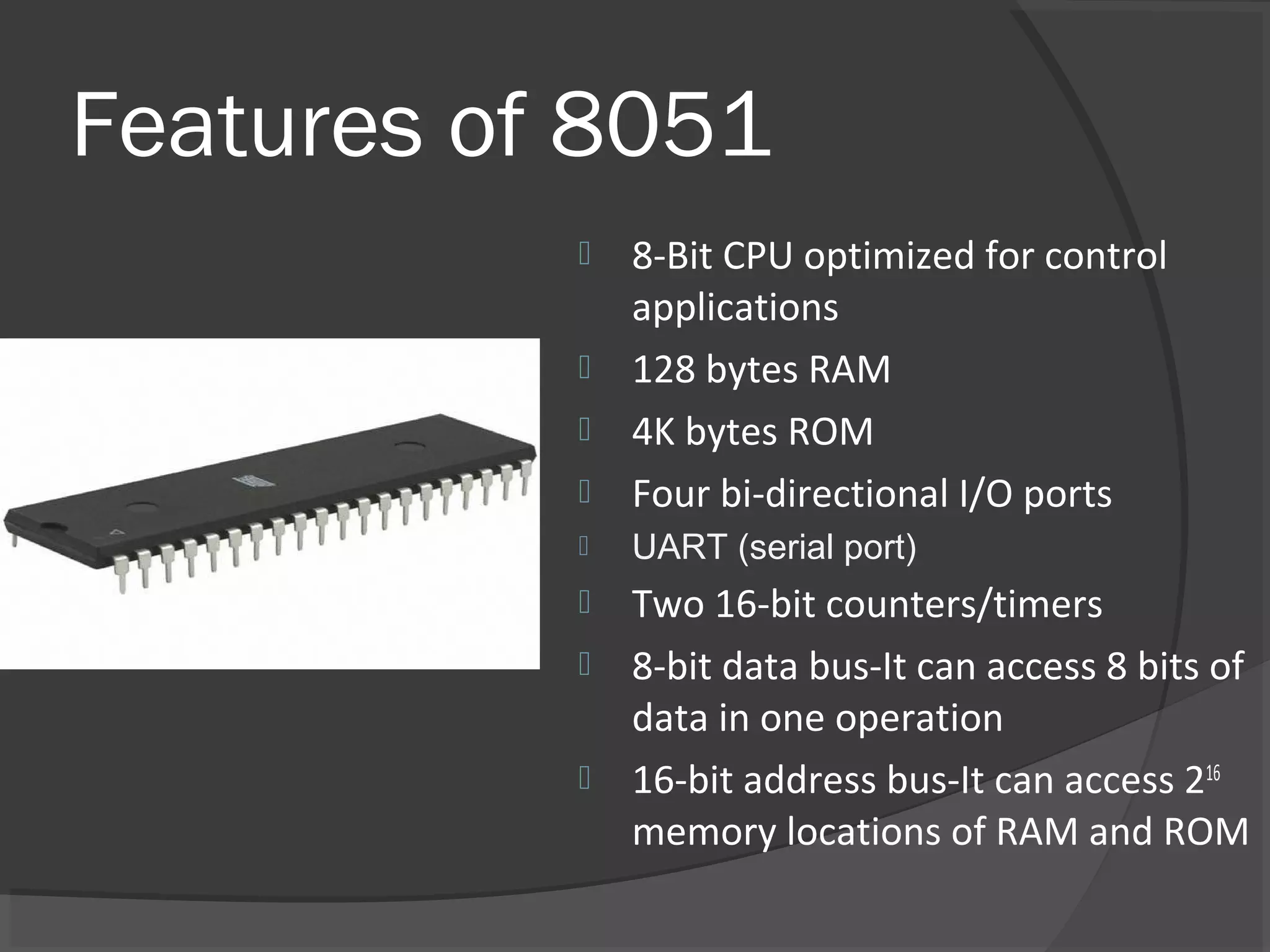 Features of 8051
              8-Bit CPU optimized for control
               applications
              128 bytes RAM
              4K bytes ROM
              Four bi-directional I/O ports
              UART (serial port)
              Two 16-bit counters/timers
              8-bit data bus-It can access 8 bits of
               data in one operation
              16-bit address bus-It can access 216
               memory locations of RAM and ROM
 