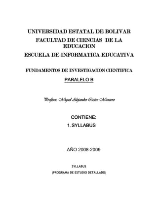 UNIVERSIDAD ESTATAL DE BOLIVAR FACULTAD DE CIENCIAS  DE LA EDUCACION ESCUELA DE INFORMATICA EDUCATIVA FUNDAMENTOS DE INVESTIGACION CIENTIFICA PARALELO B Profesor: Miguel Alejandro Castro Mancero CONTIENE: SYLLABUS AÑO 2008-2009 SYLLABUS (PROGRAMA DE ESTUDIO DETALLADO) PROF: MIGUEL ALEJANDRO CASTRO MANCERO  ESPECIALIDAD:LICENCIATURA EN INFORMATICA EDUCATIVASEMESTRE/CICLOSEGUNDO CICLO EXTENSION UNVERSITARIA SAN MIGUELASIGNATURA:FUNDAMENTOS DE LA INVESTIGACION CIENTIFICACODIGO:UNIDADES DE CREDITO U HORAS:PRELACION DE LA ASIGNATURA:FECHA DE ELABORACION:MARZO/2009 CARÁCTER DE LA ASIGNATURA:Teórico – PrácticoMODALIDAD EDUCATIVA: PRESENCIAL:  ESTRATEGIA EDUCATIVA:Dentro de las estrategias educativas a implementarse se desarrollarán actividades continuas bajo la ejecución del: Diálogo didáctico real: Actividades presenciales (comunidades de aprendizaje): Exposición docente.  Estudio de casos. Técnica de la Pregunta – respuesta.   Realización de ejercicios prácticos en equipo.  Actividades de Resumen.  Elaboración de anteproyecto.  Tutoría y actividades tecnológicas.Diálogo didáctico simulado: Actividades de autogestión académica, estudio independiente y servicios de apoyo al estudiante. No. DE HORAS SEMANALES POR SEMESTRE O CICLONO. DE HORAS DE DIALOGO DIDACTICO REALNO. DE HORAS DE DIALOGO DIDACTICO SIMULADOActividades presenciales 4Autogestión y estudio independiente, servicios de apoyo al estudiante               2Tutorías y actividades electrónicas 1Horas de laboratorio  0 COMPETENCIAS ASOCIADAS A LA ASIGNATURACOMPETENCIAS GENERALES El estudiante en relación con la asignatura desarrolla competencias cognitivas, procedimentales, valorativas y socializadoras.  En este sentido:  Describe características generales y específicas del conocimiento, la ciencia y la investigación.Respeta los aportes de sus compañeros en cuanto a las investigaciones, ensayos e informes realizados.Selecciona, compara y analiza publicaciones y documentos científicos diversos.Valora la importancia que representa para la humanidad la ciencia, el método y la investigación, sobre todo, en razón de la relevancia para el ser humano de la materia de LA INFORMATICA EDUCATIVA.Maneja con responsabilidad información recabada, analiza y redacta informes completos como resumen de lo investigado.Identifica y plantea problema, formula objetivos, redacta justificación y delimitación de la investigación.Compila antecedentes y bases teóricas importantes, suficientes y pertinentes con la temática planteada.  Elabora un marco metodológico adecuado para el desarrollo investigativo.Desarrolla actitudes de iniciativa en la redacción de documentos investigativos.Justifica con razones válidas la importancia de seleccionar los temas a investigar y prioriza de acuerdo a su relevancia.Asume posición crítica con respecto a los textos y documentos investigados.Propicia la apertura de espacios de comunicación que impulsen el mejoramiento de la calidad de la construcción del conocimiento y de la investigación.Muestra interés en adquirir conocimientos amplios sobre la disciplina.COMPETENCIAS ESPECIFICAS Se identifica y contextualiza contenidos relacionados con los Fundamentos de la Investigación Científica en materia de INFORMATICA EDUCATIVA.Se involucra con las comunidades siendo capaz de construir y reconstruir conocimientos en contextos complejos, relacionado a la  INFORMATICA EDUCATIVA.  en el mundo entero, integrándolos a los conocimientos, incertidumbre, dimensiones éticas, estéticas, técnicas, políticas, culturales y ambientales, de Ecuador, presente en su ejercicio profesional.Se forma como un individuo congruente con la nueva realidad social, histórica y geopolítica de la provincia, región y la nación.Investiga para formarse una conciencia ciudadana para la conservación, defensa y mejoramiento del ambiente educativo, calidad de vida docente estudiante y el uso racional de los recursos pedagógicos y didácticos.Capacitado en procesos gerenciales, administrativos, de planificación  y generación de microempresas.Dispuesto a la autoformación constante en todos los campos y áreas inherentes a su profesión, por lo cual identifica las causas, orígenes y características de los impactos a que está expuesta la población estudiantil en el escenario natural académico.Propicia información, se sensibiliza en la atención e intervención a las comunidades escolares y promueve el aprovechamiento del potencial personal, familiar y comunal para generar microempresas en cada localidad de la provincia y el  país. Tiene capacidad para comprender y dar respuesta a las problemáticas que se presenten en su ejercicio profesional, de manera sistémica y holística.Asume riesgos y oportunidades que le permiten avanzar y emprender proyectos innovadores que beneficien a su entorno.Desarrolla conocimiento científico y compromiso social y moral.Analiza los aspectos básicos de la administración como arte, como ciencia y como técnica, comprendiendo la importancia de la misma para la estructura organizacional de una empresa con sentido de pertinencia institucional y personal.Determina los pasos a seguir para llevar a cabo el proceso de planificación en el área empresarial con sentido ético y de pertinencia.Identifica las bases de la función de organizar, para una mejor estructuración de los recursos humanos y financieros de una organización, con pertinencia y secuencia lógica de su actuación.Identifica los procesos que componente la dirección y el control, para el logro de una función administrativa de comunicación con los demás y motivación, con un sentido de pertenencia en su práctica profesional. OBJETIVOS DE APRENDIZAJE DE LA ASIGNATURA Identificar las herramientas teóricas y prácticas requeridas para el desarrollo de la investigación en el campo educativo de la INFORMATICA EDUCATIVA, más la interrelación entre los resultados de las investigaciones que procure y los cambios necesarios en el perfeccionamiento del hecho formativo-educativo.Determinar las diferentes modalidades, métodos y procedimientos existentes para llevar a cabo anteproyectos de investigación. JUSTIFICACIONLa investigación se constituye en uno de los cimientos vitales de la estructura de los currículos y de los planes de estudio de los programas, debido a que es ella quien permite la generación o acrecentamiento de nuevos conocimientos acerca de las problemáticas más relevantes que se presentan alrededor de los objetos de estudio del saber profesional del quehacer ocupacional.El profesional actual, exige una formación consolidada en investigación, puesto que el avance de las disciplinas y el especialismo científico-tecnológico así lo requieren; por ello es necesario habilitarle en el manejo de concepciones, prácticas y actitudes cada vez más científicas acerca de su objeto de estudio, como una de las formas de avivar el espíritu científico que debe rodear todo proceso de investigación a nivel superior.Para esto, es indispensable que el profesional posea claridad y dominio técnico-práctico de los conceptos generales del conocimiento, la ciencia, el método científico y la investigación, para que pueda realizar acercamientos más rigurosos a los problemáticas investigativas.Razón por la cual es necesario entonces, que el área de investigación proporcione los fundamentos epistemológicos, a fin de que estudiante de la Universidad Estatal de Bolívar intervenga las realidades circundantes y pueda dar respuesta satisfactoria a las problemáticas existentes en ella.  De allí que se deba formar personal capacitado, en los conocimientos investigativos propios de INFORMATICA EDUCATIVA, para responder al antes, durante y después del evento de formación profesional, fomentando incluso en su entorno la necesaria cultura educativa de la apreciación Bajo estas premisas, el programa guiará y motivará al estudiante, al análisis más profundo de todos los aspectos investigativos requeridos en su ejercicio profesional. OBJETIVOS DE UNIDAD Y ESTRUCTURA DEL CONTENIDOUNIDAD No. 1:  CONOCIMIENTO CIENTIFICO Y CIENCIAOBJETIVO DE APRENDIZAJE:Identificar los términos básicos que fundamentan el proceso de investigación.CONTENIDOS:Conocimiento y Ciencia: Definiciones, Evolución, Estructura, Procesos básicos: observar, describir, explicar y predecir, Tipos de Conocimiento: empírico y científico, Fuentes del conocimiento, Características, Clasificación de las Ciencias.Método científico: Definición, Premisas, Principios o Características, Tipos (Inductivo, Deductivo, Cuantitativo, Cualitativo, Experimental, No experimental), Etapas, Aplicación del método.Investigación científica:  Definición, Momentos, Características, Importancia.. UNIDAD No. 2:  PROCESO Y TIPOS DE INVESTIGACIONOBJETIVO DE APRENDIZAJE:Analizar el proceso de investigación y sus tipos según el enfoque cualitativo/cuantitativo.CONTENIDOS: Proceso de la InvestigaciónParadigma o enfoques investigativos.Tipos de investigación cualitativa: Diseño etnográfico, narrativo y de investigación – acción.Tipos de investigación cuantitativa: Formulativa, exploratoria, Descriptiva, Diagnóstica, Explicativa, Evaluativo, Proyectiva, Analítica, Documental.  UNIDAD No.3 FASES DE LA INVESTIGACION SEGÚN DISEÑO DE PROYECTOOBJETIVO DE APRENDIZAJE:Caracteriza las diversas fases del proceso de investigación, en función del diseño de un proyecto de investigación, tomando en cuenta el contexto actual.CONTENIDOS:3.1.  Selección y definición del tema: Determinación, selección y presentación de una necesidad, requerimiento o problema de investigación.3.2.  Problema de investigación: Planteamiento y Formulación del problema.3.3.  Objetivos de la investigación: Objetivo general y objetivos específicos.3.4.  Justificación e Importancia del problema: Científica, Social, Educativa, Teórica, Práctica Metodológica.3.5.  Delimitación de la investigación: Espacial, Temporal, Temática, Área y Línea de investigación, Basamentos o referentes teóricos.3.6.  Marco teórico: Definición.3.7.  Componentes del Marco teórico: Antecedentes de la investigación, Reseña histórica del tema (opcional), Bases teóricas de la variable de estudio, Bases legales o normativas (opcional), Definición de términos básicos.3.8.  Sistema de hipótesis: Proposiciones o formulaciones hipotéticas (investigaciones experimentales), Tipos de Sistema de Variables.  Definición, Tipos Medición.  Operacionalización (Dimensiones e Indicadores).  Definición de Dimensión.  Definición de Indicador. UNIDAD No. 4: Métodos y resultados de la investigación.OBJETIVO DE APRENDIZAJE:Diseñar el marco metodológico, aplicando las diversas técnicas e instrumentos de recolección de datos, para la discusión y presentación de trabajos escritos.CONTENIDOS:4.1.  Marco metodológico.4.2.  Tipo y Diseño de investigación.4.3.  Población.  Muestra y Muestreo.4.4.  Fuentes y técnicas de recolección de información:  Primarias y secundarias.4.5.  Instrumentos de recolección de datos.  Definición.  Tipos. 4.6.  Validez y confiabilidad del instrumento de recolección de datos.  Prueba piloto.4.7.  Procedimiento de la investigación: narración.4.8.  Plan de análisis e interpretación de los datos.4.9.  Normas para la presentación de trabajos escritos. ESTRATEGIAS EVALUATIVAS La evaluación de los aprendizajes del estudiante y en consecuencia, la aprobación de la asignatura, vendrá dada por la valoración de un conjunto de elementos (productos acreditables), a los cuales se les asignó un valor porcentual de la calificación final de la asignatura.  Se sugieren algunos porcentajes, indicadores y posibles técnicas e instrumentos de evaluación que podrá emplear el docente / tutor (a) para tal fin. ELEMENTOS DE LA ESTRATEGIA DE EVALUACIONACTIVIDADES / TECNICASCRITERIOS E INDICADORESINSTRUMENTOSPONDERACIONActividades Presentaciales / Asistidas (Comunidades de aprendizaje):Aula:Laboratorio Tutorías InstrucciónIniciación comunitaria Períodos de observación Entre otros ambientes Técnicas.Estudio de casos ObservaciónAnálisis de contenido Presentaciones / exposicionesIntervencionesDebatesInterrogatorios TalleresInvestigación documentalEnsayos Phillipos 66Entrevistas Análisis de contenidoTorbellino de ideas Análisis de contenido Matriz DOFAForos Entre otras. Criterios Adecuación Calidad PuntualidadPertinencia Suficiencia Entre otros. Indicadores Participación activa en actividades de las comunidades de aprendizaje. Participación en discusiones y análisis de problemas. Realización de las prácticas de laboratorio.Participación activa en las actividades de iniciación comunitaria.Asistencia en los períodos de observación.Registro anecdótico.  Escala de estimación.  Lista de cotejo.  Pruebas, Informe.  Trabajos escritos.  Portafolio.  Registro de participación. Cuestionarios.  Entre otros 60%:  Comunidades de aprendizaje.  (30%)Prácticas. (20%)Iniciación Comunidades de aprendizaje. (30%)Prácticas (20%)Iniciación comunitaria / periodos de observación (10%) ELEMENTOS DE LA ESTRATEGIA DE EVALUACIONACTIVIDADES TECNICASCRITERIOS E INDICADORESINSTRUMENTOSPONDERACIONActividades a Distancia (Comunidades de aprendizaje):Actividades de aprendizaje de la guía didáctica.Actividades interactivas: CD, plataforma tecnológica, chat, foro.Aporte de ideas a la comunidad.Pasantías, entre otras Técnicas:Estudio de casosObservaciónResolución de problemasInvestigaciones Ensayos Foros Entrevistas Entre otrosCriteriosAdecuación Calidad Puntualidad Pertinencia Suficiencia Entre Otros.Indicadores Realización de actividades de aprendizajes de la Guía Didáctica (franja).Desarrollo de las actividades interactivas.Realización de actividades interactivas.Realización de las actividades de la plataforma tecnológica.Realización de trabajos con aportes a la comunidad. Registro anecdótico, Escala de estimación.  Lista de cotejo.  Presentación del portafolio con las actividades de la Guía Didáctica resuelta.  Registro de participación.Reporte de experiencias.Reporte de actividades de la comunidad.Trabajos monográficos.Portafolio.  Cuestionario.35%:  Actividades de aprendizaje de la Guía Didáctica (franjas) (20%)Actividades Interactivas:  CD (5%)Plataforma Tecnológica. (5%)Aportes e ideas a la comunidad. (5%).Actividades de vinculación con el contexto social (Asistidas):Plataforma tecnológica (Chat, foro).EmpresasOrganizaciones públicasEntre otras.Técnicas:Estudio de casosObservación Resolución de problemas Investigaciones EnsayosForosEntrevistasEntre otras Criterios:AdecuaciónCalidad PuntualidadPertinencia Suficiencia Entre otros.Indicadores:Realización de actividades en la plataforma tecnológica.Realización de trabajos sobre el contexto laboral/socialRegistro anecdóticoEscala de estimación.  Lista de cotejo.  Presentación del portafolio con actividades realizadas en el contexto social/laboral.  Registro de participación.  Reporte de experiencias. 5%:  Actividades de vinculación con el contexto social.  En caso de no disponerse de plataforma tecnológica, el docente / tutor (a) podrá distribuir este procentaje en otras actividades que considere pertinentes. Para las asignaturas que no contemplen actividades de vinculación con el contexto social, la ponderación podrá redistribuirse en aquellas actividades que el docente/tutor (a) estipule. BIBLIOGRAFIA Bavaresco del Prieto, Aura (2001)  Proceso metodológico en la investigación (Cómo hacer un diseño de investigación).  Ediluz, Maracaibo, Venezuela. Castro, Miguel (2007). Metodologia de la Investigación, Diseño y Elaboración de Trabajos de Grado. UEB. Ecuador.Chávez, Nilda (2004).  Introducción a la investigación Educativa: Editorial Gráficas, S.A.De Gortari, Eli (1998) Ensayo sobre el Método, México, Editorial Limusa. Finol de Franco, Mineira; Camacho, Hermelinda (2006).  El proceso de investigación científica. Ediluz, ColombiaHernández Sampieri, Roberto; Fernández Collado, Carlos; Baptista Lucio, Pilar.  (2006) Metodología de la Investigación.  México.  Mc. Graw Hill.Hurtado de Barrera, Jacqueline (2000).  El proyecto de investigación.  Metodología de la Investigación.  Holística Sypal. ChileMéndez, Carlos (2001).  Metodología.  Desiño y desarrollo del proceso de investigacion.  Colombia. Mc Graw Hill.Sabino, Carlos (2002).  El proceso de investigación. Editorial Panapo de Venezuela.Tamayo y Tamayo (2003).  El proceso de investigación científica. México: Editorial Limusa.   PROF. MIGUEL ALEJANDRO CASTRO MANCERO Universidad Estatal de Bolívar 2009 