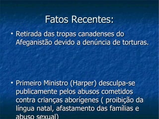 Fatos Recentes: Retirada das tropas canadenses do Afeganistão devido a denúncia de torturas. Primeiro Ministro (Harper) desculpa-se publicamente pelos abusos cometidos contra crianças aborígenes ( proibição da língua natal, afastamento das famílias e abuso sexual) 