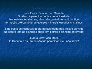 “ a gente fomos no shopp” Nos Eua e Também no Canadá O relevo é parecido por isso é fácil estudar No leste os Apalaches,relevo desgastado e muito antigo formação pré-cambriana,recursos minerais,escudos cristalinos E no oeste as rochosas,dobramentos modernos, relevo elevado No centro tem as planícies onde tem petróleo dinheiro enterrado! Quanta terra! vish Maria! O Canadá e os States são tão parecidos e eu não sabia! 